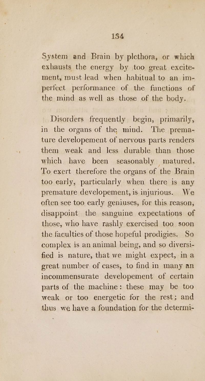 System and Brain by plethora, or which exhausts the energy by too great excite- ment, must lead when habitual to an im- perfect performance of the functions of the mind as well as those of the body. Disorders frequently begin, primarily, in the organs of the mind. ‘The prema- ture developement of nervous parts renders them weak and less durable than those which have been seasonably matured. To exert therefore the organs of the Brain too early, particularly when there is any premature developement, is injurious. We often see too early geniuses, for this reason, disappoint the sanguine expectations of those, who have rashly exercised too soon the faculties of those hopeful prodigies. So complex is an animal being, and so diversi- fied is nature, that we might expect, ina great number of cases, to find in many an incommensurate developement of certain parts of the machine: these may be too weak or too energetic for the rest; and thus we have a foundation for the determi-