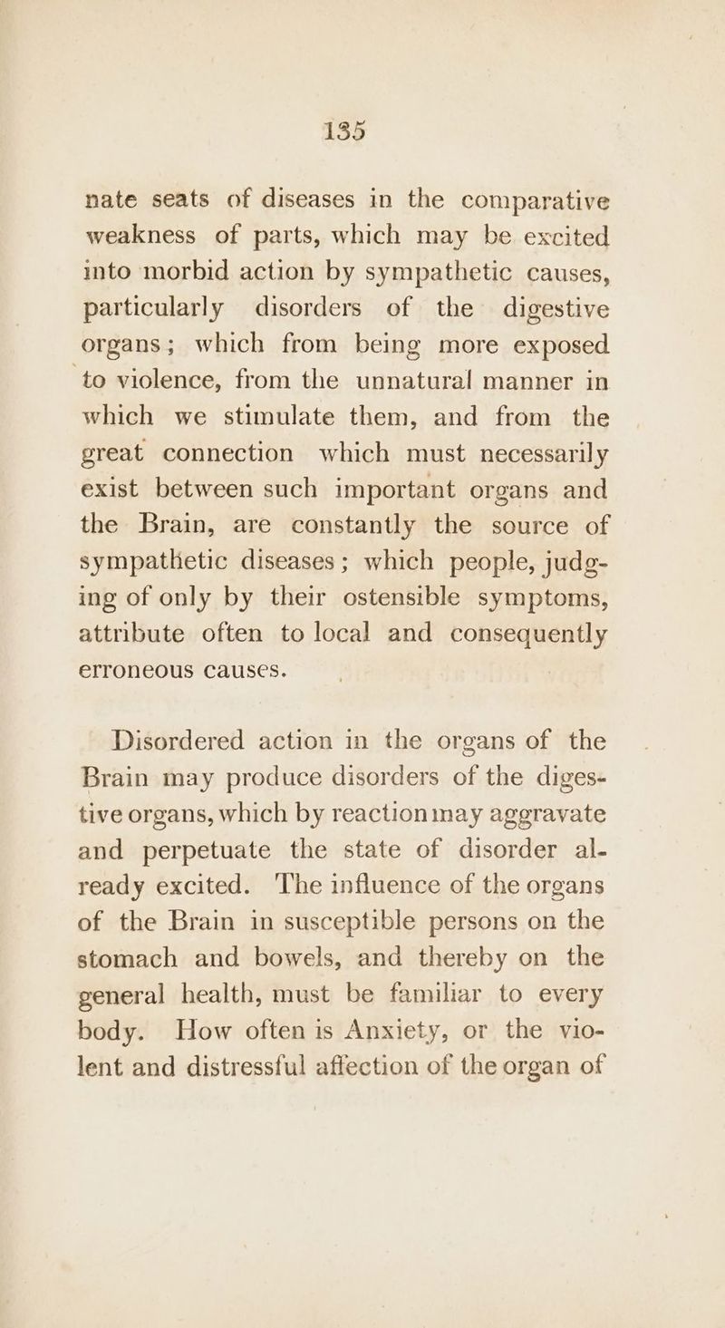 nate seats of diseases in the comparative weakness of parts, which may be excited into morbid action by sympathetic causes, particularly disorders of the digestive organs; which from being more exposed ‘to violence, from the unnatural manner in which we stimulate them, and from the great connection which must necessarily exist between such important organs and the Brain, are constantly the source of sympathetic diseases; which people, judg- ing of only by their ostensible symptoms, attribute often to local and consequently erroneous causes. Disordered action in the organs of the Brain may produce disorders of the diges- tive organs, which by reaction may aggravate and perpetuate the state of disorder al- ready excited. The influence of the organs of the Brain in susceptible persons on the stomach and bowels, and thereby on the general health, must be familiar to every body. How often is Anxiety, or the vio- lent and distressful affection of the organ of