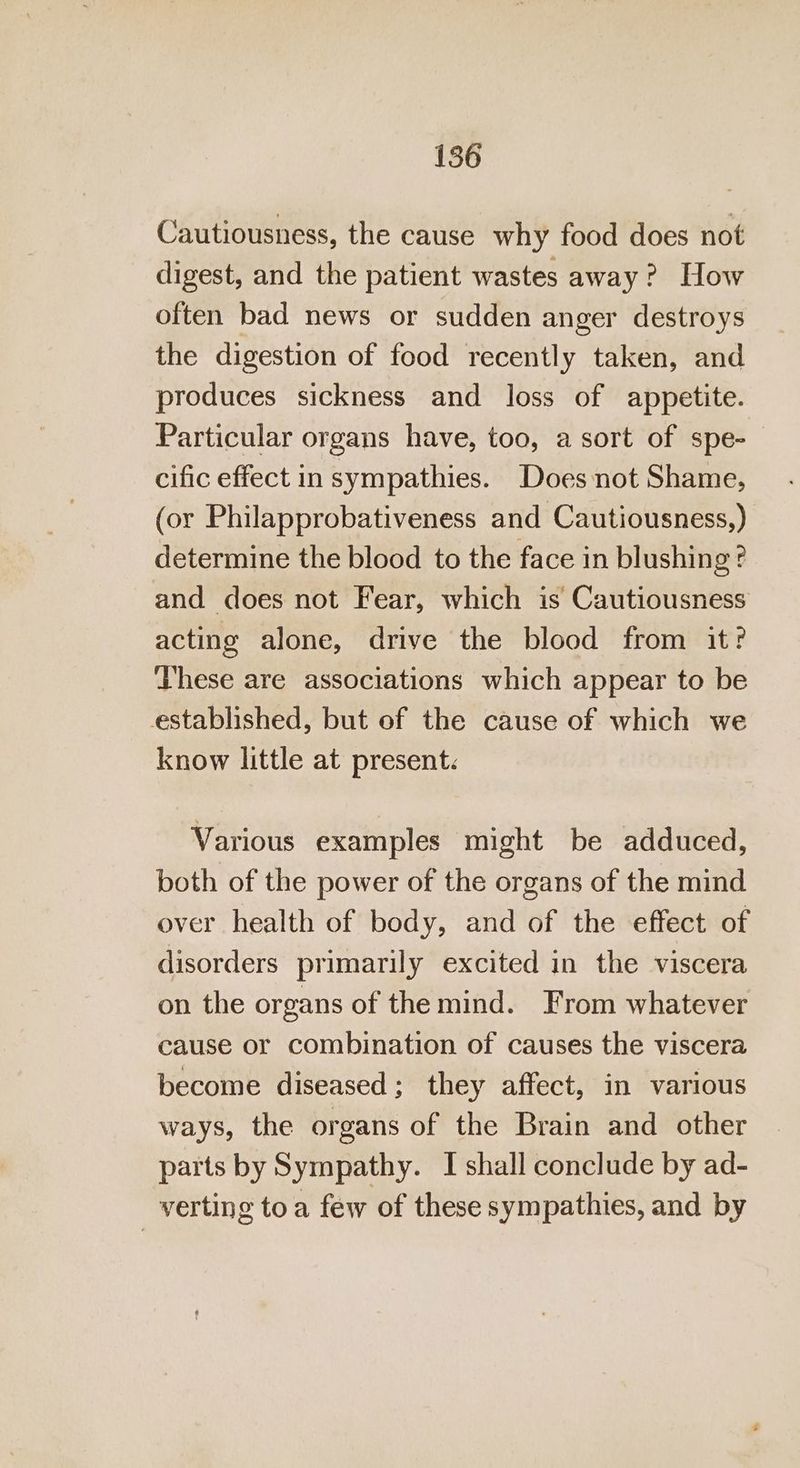 Cautiousness, the cause why food does not digest, and the patient wastes away? How often bad news or sudden anger destroys the digestion of food recently taken, and produces sickness and loss of appetite. Particular organs have, too, a sort of spe-— cific effect in sympathies. Does not Shame, (or Philapprobativeness and Cautiousness,) determine the blood to the face in blushing? and does not Fear, which is Cautiousness acting alone, drive the blood from it? These are associations which appear to be established, but of the cause of which we know little at present. Various examples might be adduced, both of the power of the organs of the mind over health of body, and of the effect of disorders primarily excited in the viscera on the organs of the mind. From whatever cause or combination of causes the viscera become diseased; they affect, in various ways, the organs of the Brain and other parts by Sympathy. I shall conclude by ad- verting toa few of these sympathies, and by