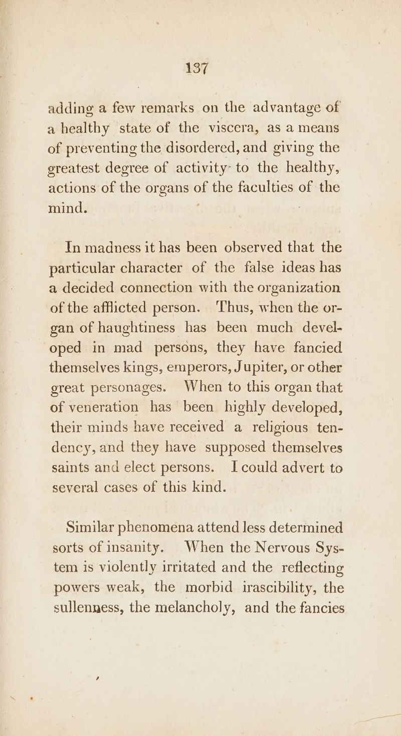 457 adding a few remarks on the advantage of a healthy state of the viscera, as a means of preventing the disordered, and giving the greatest degree of activity- to the healthy, actions of the organs of the faculties of the mind. In madness it has been observed that the particular character of the false ideas has a decided connection with the organization of the afflicted person. ‘Thus, when the or- gan of haughtiness has been much devel- oped in mad persons, they have fancied themselves kings, emperors, Jupiter, or other great personages. When to this organ that of veneration has been highly developed, their minds have received a religious ten- dency, and they have supposed themselves saints and elect persons. I could advert to several cases of this kind. Similar phenomena attend less determined sorts of insanity. When the Nervous Sys- tem is violently irritated and the reflecting powers weak, the morbid irascibility, the sullenness, the melancholy, and the fancies