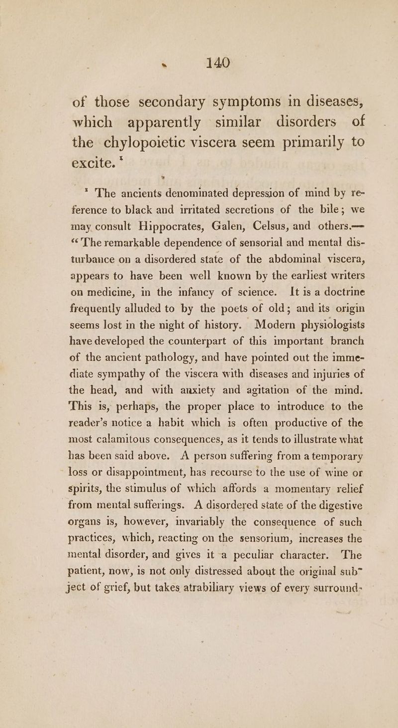 of those secondary symptoms in diseases, which apparently similar disorders of the chylopoietic viscera seem primarily to excite. * * The ancients denominated depression of mind by re- ference to black and irritated secretions of the bile; we may consult Hippocrates, Galen, Celsus, and others. ‘‘ The remarkable dependence of sensorial and mental dis- turbance on a disordered state of the abdominal viscera, appears to have been well known by the earliest writers on medicine, in the infancy of science. It 1s a doctrine frequently alluded to by the poets of old; and its origin seems lost in the night of history. Modern physiologists have developed the counterpart of this important branch of the ancient pathology, and have pointed out the imme- diate sympathy of the viscera with diseases and injuries of the head, and with anxiety and agitation of the mind. This is, perhaps, the proper place to introduce to the reader’s notice a habit which is often productive of the most calamitous consequences, as it tends to illustrate what has been said above. A person suffering from a temporary loss or disappointment, has recourse to the use of wine or spirits, the stimulus of which affords a momentary relief from mental sufferings. A disordered state of the digestive organs is, however, invariably the consequence of such practices, which, reacting on the sensorium, increases the mental disorder, and gives it a peculiar character. The patient, now, is not only distressed about the original sub™ ject of grief, but takes atrabiliary views of every surround-