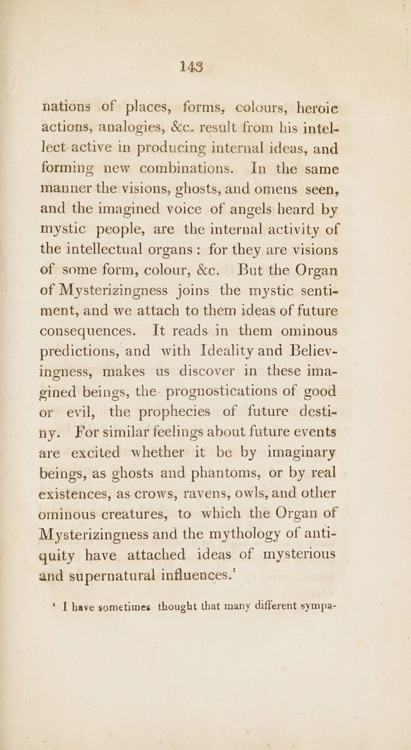 nations of places, forms, colours, heroie actions, analogies, &amp;c. result from his intel- lect-active in producing internal ideas, and forming new combinations. In the same manner the visions, ghosts, and omens seen, and the imagined voice of angels heard by mystic people, are the internal activity of the intellectual organs: for they are visions of some form, colour, &amp;c. But the Organ of Mysterizingness joins the mystic senti- ment, and we attach to them ideas of future consequences. It reads in them ominous predictions, and with Ideality and Believ- ingness, makes us discover in these ima- gined beings, the. prognostications of good or evil, the prophecies of future desti- ny. For similar feelings about future events are excited whether it be by imaginary beings, as ghosts and phantoms, or by real existences, as crows, ravens, owls, and other ominous creatures, to which the Organ of Mysterizingness and the mythology of anti- quity have attached ideas of mysterious and supernatural influences.’ * [have sometimes thought that many different sympa-