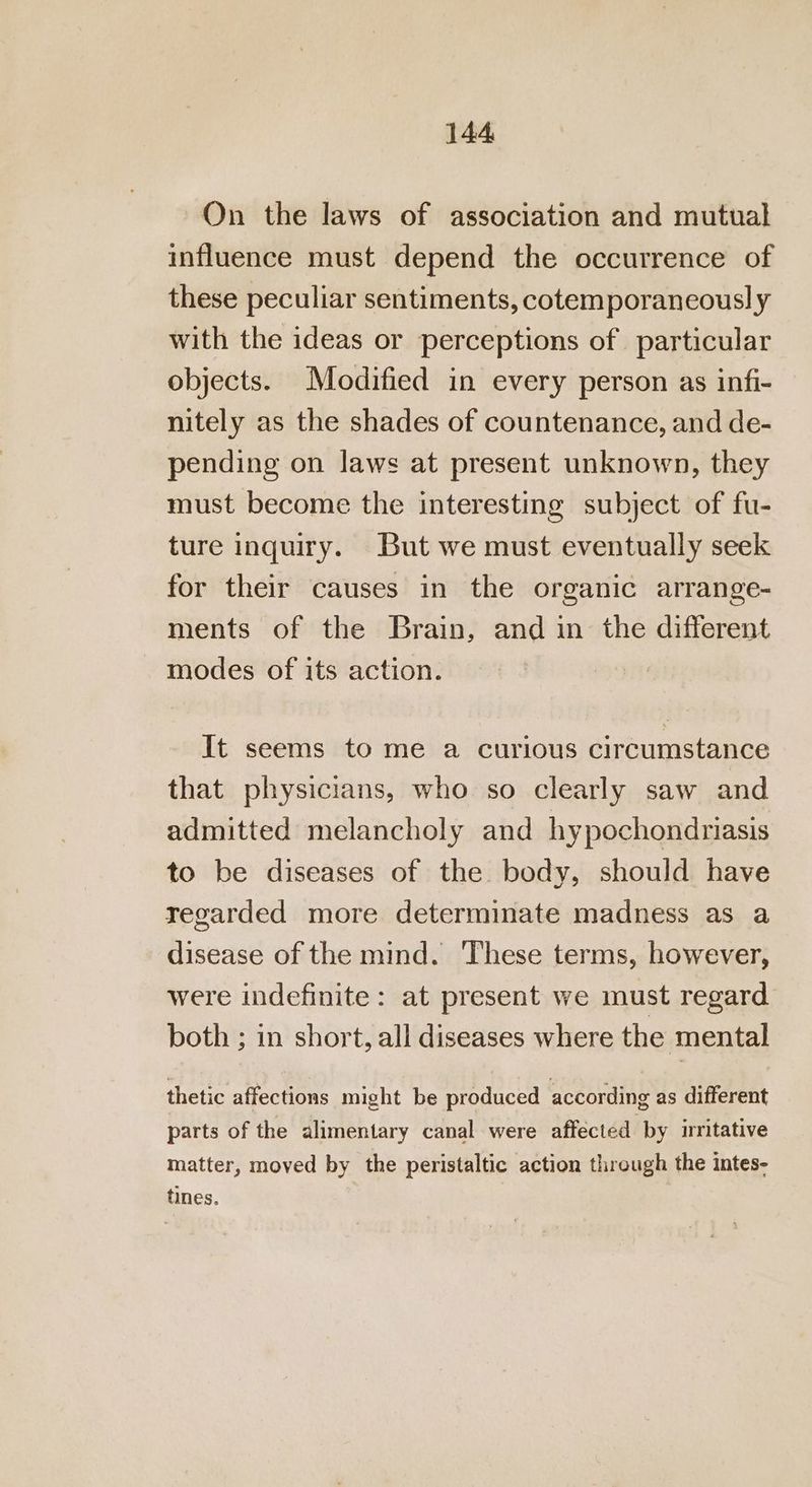 On the laws of association and mutual influence must depend the occurrence of these peculiar sentiments, cotemporaneousl y with the ideas or perceptions of particular objects. Modified in every person as infi- nitely as the shades of countenance, and de- pending on laws at present unknown, they must become the interesting subject of fu- ture inquiry. But we must eventually seek for their causes in the organic arrange- ments of the Brain, and in the different modes of its action. It seems to me a curious circumstance that physicians, who so clearly saw and admitted melancholy and hypochondriasis to be diseases of the body, should have regarded more determinate madness as a disease of the mind. These terms, however, were indefinite: at present we must regard both ; in short, all diseases where the mental thetic affections might be produced according as different parts of the alimentary canal were affected by irnitative matter, moved by the peristaltic action through the intes- tines.