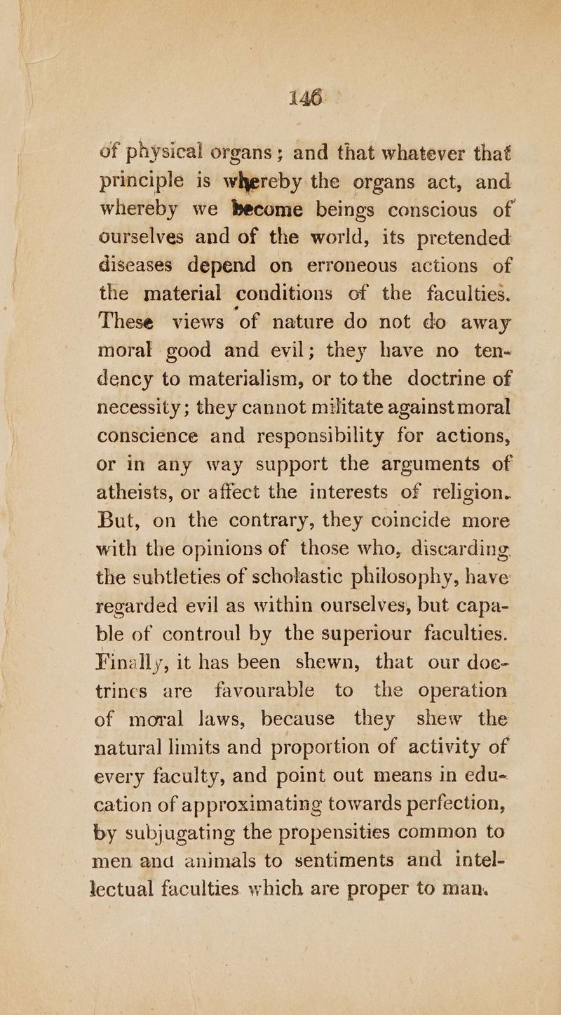 of physical organs; and that whatever that principle is whereby the organs act, and whereby we become beings conscious of ourselves and of the world, its pretended diseases depend on erroneous actions of the material conditions of the faculties. These views of nature do not do away moral good and evil; they have no ten- dency to materialism, or tothe doctrine of necessity; they cannot militate against moral conscience and responsibility for actions, or in any way support the arguments of atheists, or affect the interests of religion. But, on the contrary, they coincide more with the opinions of those who, discarding. the subtleties of scholastic philosophy, have regarded evil as within ourselves, but capa- ble of controul by the superiour faculties. Finally, it has been shewn, that our doe- trines are favourable to the operation of moral laws, because they shew the natural limits and proportion of activity of every faculty, and point out means in edu- cation of approximating towards perfection, by subjugating the propensities common to men and animals to sentiments and intel- lectual faculties which are proper to man.