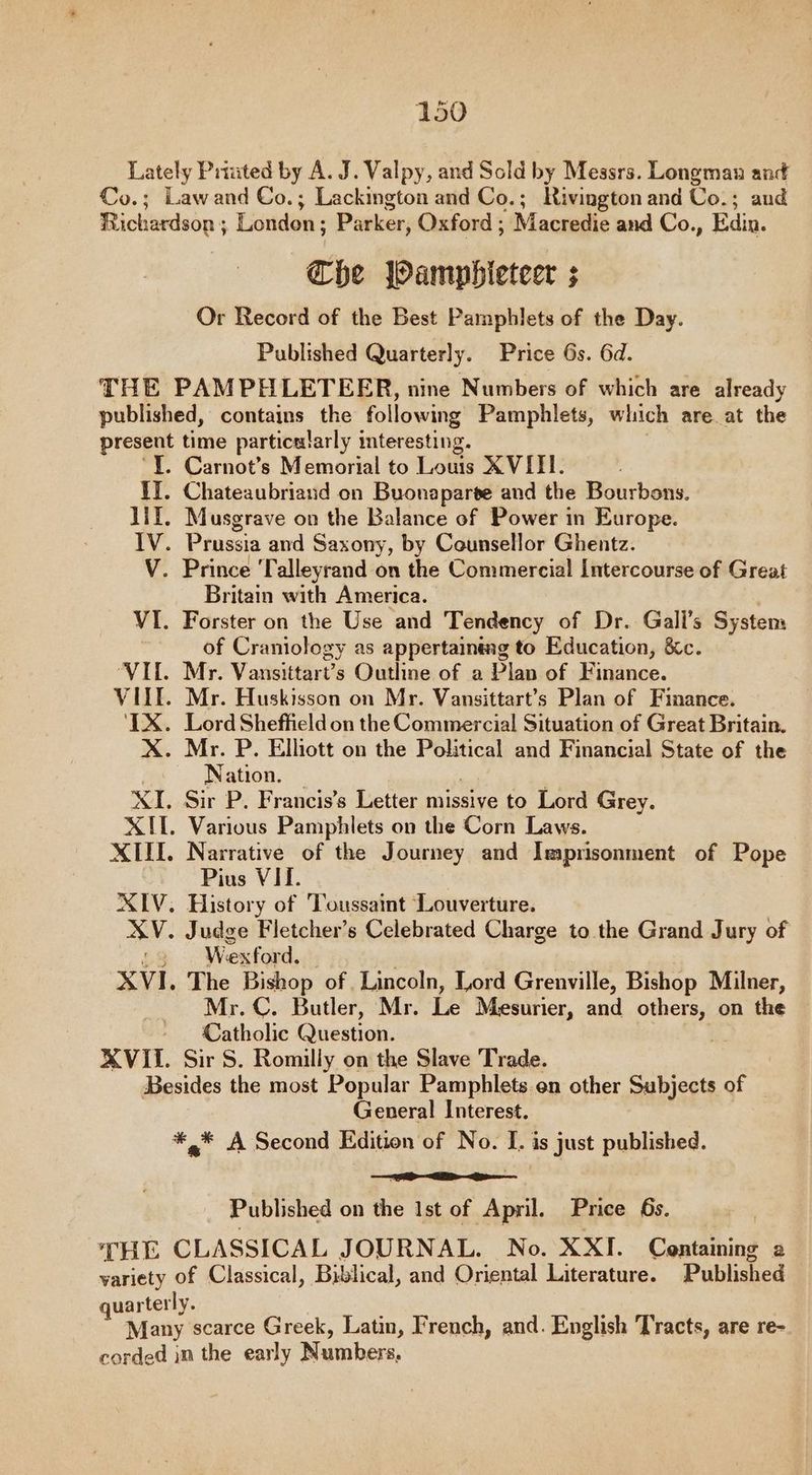Lately Prtuted by A. J. Valpy, and Sold by Messrs. Longman and Co.; Lawand Co.; Lackington and Co.; Rivington and Co.; and Richardson ; London; Parker, Oxford ; Macredie and Co., Edin. Che Wamphleteer ; Or Record of the Best Pamphlets of the Day. Published Quarterly. Price 6s. 6d. THE PAMPHLETEER, nine Numbers of which are already published, contains the following Pamphlets, which are at the present time particularly interesting. I. Carnot’s Memorial to Louis XVIII. II. Chateaubriand on Buonaparte and the Bourbons. lil. Musgrave on the Balance of Power in Europe. IV. Prussia and Saxony, by Counsellor Ghentz. V. Prince Talleyrand on the Commercial Intercourse of Great Britain with America. VI. Forster on the Use and Tendency of Dr. Gali’s System of Craniology as appertaining to Education, &amp;c. VIL. Mr. Vansittart’s Outline of a Plan of Finance. VILE. Mr. Huskisson on Mr. Vansittart’s Plan of Finance. ‘TX. Lord Sheffield on the Commercial Situation of Great Britain. X. Mr. P. Elhott on the Political and Financial State of the * . Nation. XI. Sir P. Francis’s Letter missive to Lord Grey. XII. Various Pamphlets on the Corn Laws. XIII. Narrative of the Journey and Imprisonment of Pope Pius VII. XIV. History of Toussaint Louverture. XV. Judge Fletcher's Celebrated Charge to the Grand Jury of £3 Wexford. XVI. The Bishop of Lincoln, Lord Grenville, Bishop Milner, Mr. C. Butler, Mr. i Mesurier, and ae on the Catholic Question. XVII. Sir S. Romilly on the Slave Trade. Besides the most Popular Pamphlets on other Subjects of General Interest. *,* A Second Edition of No. I. is just published. = Published on the Ist of April. Price 6s. THE CLASSICAL JOURNAL. No. XXI. Centaining a variety of Classical, Biblical, and Oriental Literature. Published uarterly. Many scarce Greek, Latin, French, and. English Tracts, are re- corded in the early Numbers,