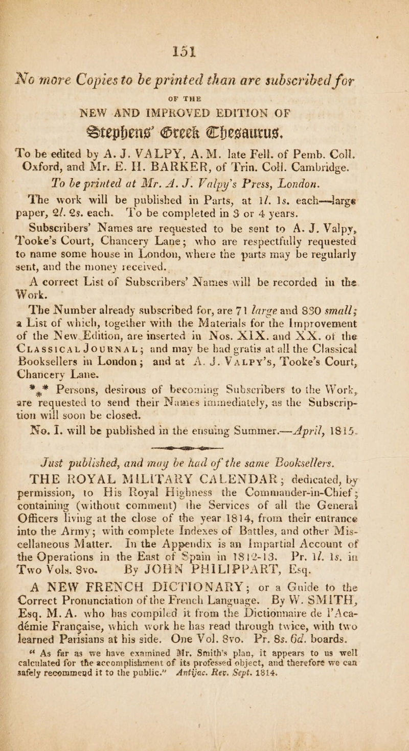 15} No more Copies to be printed than are subscribed for OF THE NEW AND IMPROVED EDITION OF Stephens’ Greek Chesaucus. To be edited by A. J. VALPY, A.M. late Fell. of Pemb. Coll. Oxford, and Mr. E. H. BARKER, of Trin. Coli. Cambridge. To be printed at Mr. A. J. Valpy’s Press, London. The work will be published in Parts, at 1/. 1s. each—large paper, 2/.2s. each. ‘lo be completed in 3 or 4 years. Subscribers’ Names are requested to be sent to A. J. Valpy, Tooke’s Court, Chancery Lane; who are respectfully requested to name some house in London, where the parts may be regularly sent, and the money received. A correct List of Subscribers’ Names will be recorded in the Work. The Number already subscribed for, are 71 darge and 880 small; a List of which, together with the Materials for the Improvement of the New Edition, are mserted in Nos. XIX. and XX. of the CLASSICAL JOURNAL; and may be had gratis at all the Classical Booksellers in London; and at A. J. Vaupy’s, Tooke’s Court, Chancery Lane. * * Persons, desirous of becoming Subscribers to the Work, are requested to send their Names immediately, as the Subscrip- tion will soon be closed. No. I. will be published in the ensuing Summer.— April, 1815. Just published, and may be had of the same Booksellers. THE ROYAL MILITARY CALENDAR; dedicated, by permission, to His Royal Highness the Commauder-in-Chief ; containing (without comment) the Services of ail the General Officers living at the close of the year 1814, from their entrance into the Army; with complete Indexes of Battles, and other Mis- cellaneous Matter. Inthe Appendix is an Impartial Account of the Operations in the East of Spain in 1812-13. Pr. 1d. 1s. in Two Vols. Svo. By JOHN PHILIPPART, Esq. A NEW FRENCH DICTIONARY; or a Guide to the Correct Pronunciation of the French Language. By W. SMITH, Esq. M.A. who has compiled it from the Dictionnaire de |’ Aca- démie Frangaise, which work he has read through twice, with two learned Parisians at his side. One Vol. 8vo. Pr. 8s. 6d. boards. “ As far as we have examined Mr, Smith’s plan, it appears to us well calculated for the accomplishment of its professed object, and therefore we can safely recommend it to the public.” Antijac. Rey. Sept, 1814.