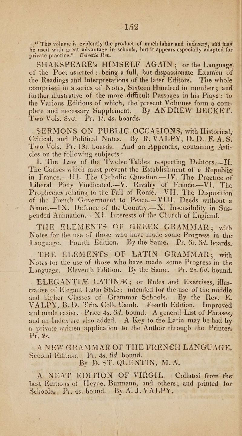 . This volume is evidently the product of much labor and industry, atid inay be used with sreat advantage in schools, but it appears especially adapted for | private practice.” Eclectic Rev. SHAKSPEARE’s HIMSELF AGAIN; or the Language of the Poet asserted :. being a full, but dispassionate Examen of the Readings and Interpretations of the later Editots. The whole comprised in ascries of Notes, Sixteen Hundred in number; and further illustrative of the more difficult Passages in his Plays: to the Various Editions of which, the present Volumes form a com- plete and necessary Suppleinent. By ANDREW BECKET. ‘'wo Vols. 8vo. Pr. 1/. 4s. boards. SERMONS ON PUBLIC.OCCASIONS, with Historical, Critical, and Pohtical Notes. By R. VALPY, D.D. F.A.S. ‘Two Vols. Pr. 18s. boards. And an Appendix, contamimg Arti- cles on the following subjects : I 'The Daw “at deep welva Pat les respecting Debtors.—IL. The Causes which must prevent the Establishment of a Republic’ in France.—III. The Catholic Question —IV. The Practice of Liberal Piety Vindicated.—V. Rivalry of Franée—VI. The Prophecies relating to the Fall of Rome.—VII. The Disposition of the French Governmient to Peace.—VIH. Deeds without a Name.—!X. Defence of the Country—X. Insensibility in Sus- — pended Animation.— XI. Interests of the Church of England. THE ELEMENTS OF GREEK. GRAMMAR; with Notes for the use of those who have made some Progress in the Lauguage. Fourth Edition. By the Same. Pr, 6s. 6d. boards, THE ELEMENTS OF LATIN GRAMMAR: with Notes for the use of those who have made some Progress in the Language. Eleventh Edition, By the Same. Pr. 2s. 6d. bound. ELEGANTI® LATINA‘; or Rales and Exercises, dlus- trative of Elegant Latin Style: intended for the-use of the middle and higher Classes of Grammar Schools.. By the Rev. E. VALPY, B.D. ‘Prin. Colk Camb. Fourth Edition. Improved and made easier. . Price 4s. Gd. bound. A general List of Phrases, and an Index are also added. A Key to the Latin may be had by | a private written aay to the Author through the Printer, Pr. 3s. A NEW GRAMMAR OF THE FREN€H LANGUAGE. Second Edition. Pr. 4s. 6d. bound. By D. ST. QUENTIN, M.A. A NEAT EDITION OF VIRGIL. © Collated from the’ hest Editions of Heyne, Burmann, and others; and printed for Schools.. Pr. 4s. bound. By A. J.VALPY.