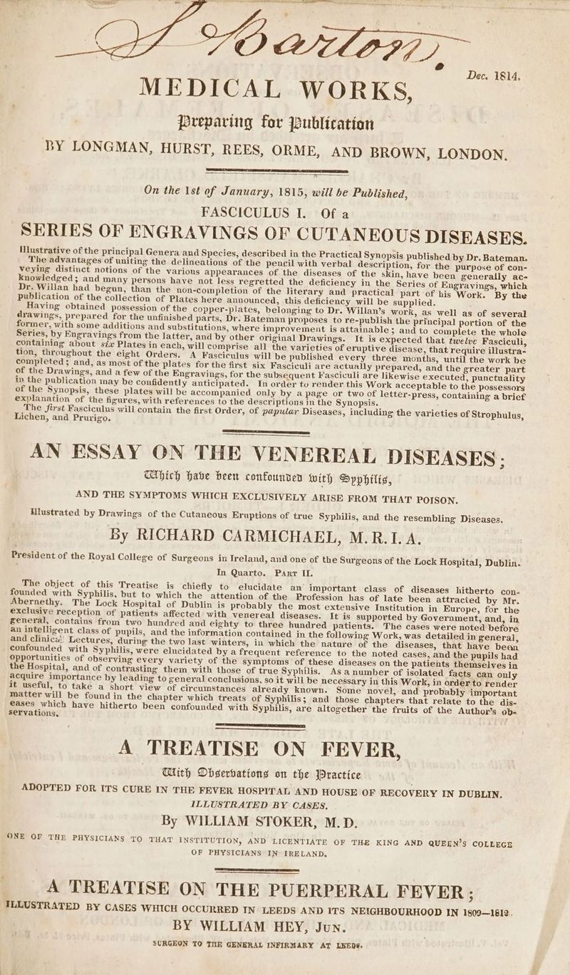 en se Dec. 1814, MEDICAL WORKS, preparing for publication BY LONGMAN, HURST, REES, ORME, AND BROWN, LONDON, — a On the Ist of January, 1815, will be Published, FASCICULUS I. Of a SERIES OF ENGRAVINGS OF CUTANEOUS DISEASES. INustrative of the principal Genera and Species, described in the Practical Synopsis published by Dr. Bateman. The advantages of uniting the delineations of the pen¢il with verbal description, for the purpose of con- veying distinct notions of the various appearances of the diseases of the skin, have been generally ac- knowledged; and many persons haye not less regretted the deficiency in the Series of Engraving, which Dr. Willan had begun, than the non-completion of the literary and practical part of his Work. By the publication of the collection of Plates here announced, this deficiency will be supplied. Having obtained possession of the copper-plates, belonging to Dr. Willan’s work, as well as of several drawings, prepared for the unfinished parts, Dr. Bateman proposes to re-publish the principal portion of the former, with some additions and substitutions, where improvement is attainable 5 and to complete the whole Series, by Engravings from the latter, and by other original Drawings. It is expected that twelve Fasciculi, containing about six Plates in each, will comprise all the varieties of eruptive disease, that require illustra- tion, throughout the eight Orders. A Fasciculus will be published every three months, until the work be completed; and, as most of the plates for the first six Fasciculi are actually prepared, and the greater part of the Drawings, and a few of the Engravings, for the subsequent Fasciculi are likewise executed, punctuality in the publication may be confidently anticipated. In order tu render this Work acceptable to the possessors of the Synopsis, these plates will be accompanied only by a page or two of letter-press, containing a brief explanation of the figures, with references to the descriptions in the Synopsis. The first Fasciculus will contain the first Order, of papular Diseases, including the varieties of Strophulus, Lichen, and Prurigo. AN ESSAY ON THE VENEREAL DISEASES. Which Habe heen confounden with Dyphilts, AND THE SYMPTOMS WHICH EXCLUSIVELY ARISE FROM THAT POISON. Hlustrated by Drawings of the Cutaneous Eruptions of true Syphilis, and the resembling Diseases. By RICHARD CARMICHAEL, M.R.I. A. President of the Royal College of Surgeons in Ireland, and one of the Surgeons of the Lock Hospital, Dublin. In Quarto. Parr II. The object of this Treatise is chiefly to elucidate an’ important class of diseases hitherto con- founded with Syphilis, but to which the attention of the Profession has of late been attracied by Mr. Abernethy. The Lock Hospital of Dublin is probably the most extensive Institution in Europe, for the exclusive reception of patients affected with venereal diseases. It is supported by Government, and, in general, contains from two hundred and eighty to three hundred patients. The cases were noted before an intelligent class of pupils, and the information contained in the following Work, was detailed in general, and clinica)! Lectures, during the two last winters, in which the nature of the diseases, that have bean confounded with Syphilis, were elucidated by a frequent reference to the noted cases, and the pupils had opportunities of observing every variety of the symptoms of these diseases on the patients themselves in the Hospital, and of contrasting them with those of true Syphilis. As anumber of isolated facts can only acquire importance by leading to general conclusions, so it will be necessary in this Work, in order to render it useful, to take a short view of circumstances already known. Some novel, and probably important matter will be found in the chapter which treats of Syphilis; and those chapters that relate to the dis- €ases which have hitherto been confounded with Syphilis, are altogether the fruits of the Author’s ob= servations, A TREATISE ON FEVER, With Digerbations on the Practice ADOPTED FOR ITS CURE IN THE FEVER HOSPITAL AND HOUSE OF RECOVERY IN DUBLIN. ILLUSTRATED BY CASES, By WILLIAM STOKER, M.D. ONE OF THE PHYSICIANS TO THAT INSTITUTION, AND LICENTIATE OF THE KING AND QUEEN’S COLLEGE OF PHYSICIANS IN IRELAND, A TREATISE ON THE PUERPERAL FEVER ; ‘TLLUSTRATED BY CASES WHICH OCCURRED IN LEEDS AND ITS NEIGHBOURHOOD IN 1909—1612. BY WILLIAM HEY, Jun. SCRGEON TO THR GENERAL INFIRMARY AT LEEDS,