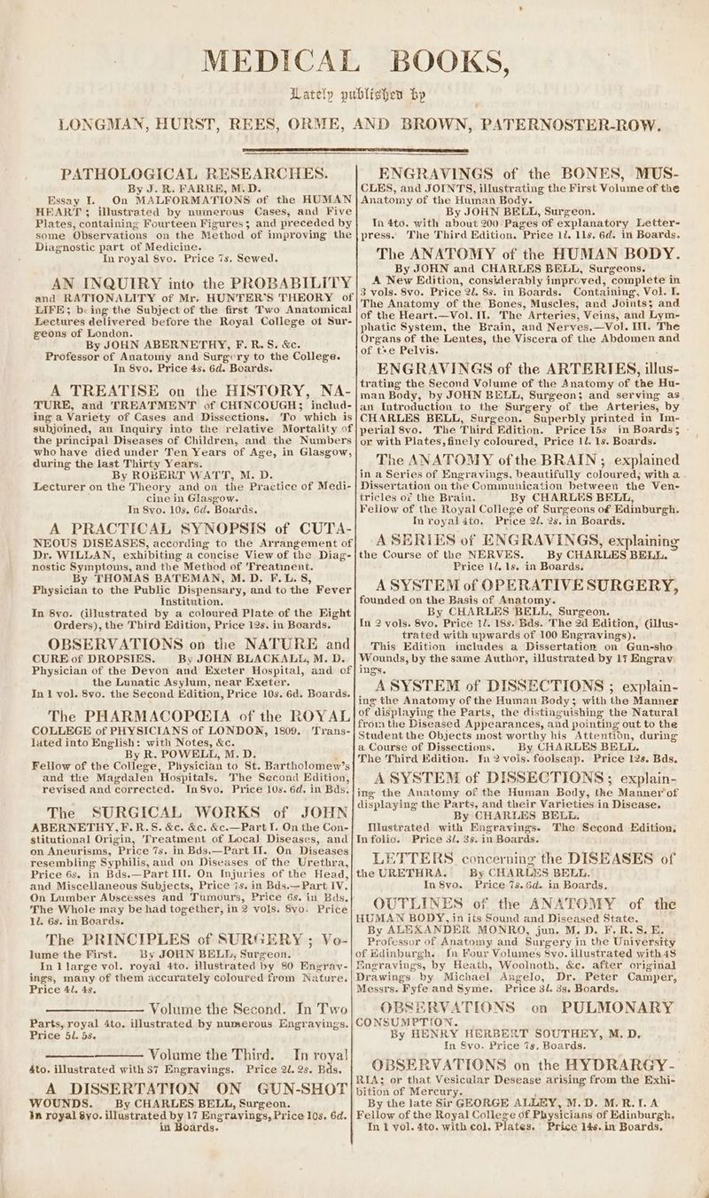 a PATHOLOGICAL RESEARCHES. By J. R. FARRE, M.D. Essay I. On MALFORMATIONS of the HUMAN HEART ; illustrated by numerous Cases, and Five Plates, containing Fourteen Figures; and preceded by some Observations on the Method of improving the Diagnostic part of Medicine. In royal 8yo. Price 7s. Sewed. AN INQUIRY into the PROBABILITY and RATIONALITY of Mr, HUNTER’S THEORY of LIFE; b: ing the Subject of the first Two Anatomical Lectures delivered before the Royal College ot Sur- geons of London. By JOHN ABERNETHY, F.R.S. &amp;c. Professor of Anatomy and Surgery to the College. In 8yo. Price 4s, 6d. Boards. A TREATISE on the HISTORY, NA- TURE, and TREATMENT of CHTINCOUGH3 includ- ing a Variety of Cases and Dissections. ‘To which is subjoined, an Inquiry into the relative Mortality of the principal Diseases of Children, and the Numbers who have died under Ten Years of Age, in Glasgow, during the last Thirty Years. By ROBERT WATT, M. D. Lecturer on the Theory and on the Practice of Medi- cine in Glasgow. In 8yo. 10s. 6d. ‘Boards. A PRACTICAL SYNOPSIS of CUTA- NEOUS DISEASES, according to the Arrangement of Dr. WILLAN, exhibiting a concise View of the Diag- nostic Symptoms, and the Method of 'Treatinent. By THOMAS BATEMAN, M.D. F.L.S, Phvidian to the Public Dispensary, and to the Fever Institution. In 8yo. (illustrated by a coloured Plate of the Fight Orders), the Third Edition, Price 12s. in Boards. OBSERVATIONS on the NATURE and CURE of DROPSIES. By JOHN BLACKALL, M. D. Physician of the Devon and Exeter Hospital, and of the Lunatic Asylum, near Exeter. In 1 vol. 8vo. the Second Edition, Price 10s. 6d. Boards. The PHARMACOPGQ:IA. of the ROYAL COLLEGE of PHYSICIANS of LONDON, 1809. 'Trans- lated into English: with Notes, &amp;c. By R. POWELL, M.D. Fellow of the Clicks: Physician to St. Bartholomew’s and tke Magdalen Hospitals. The Second Edition, revised and corrected. In8vo. Price 10s. 6d. in Bds. The SURGICAL WORKS of JOHN ABERNETHY,F.R.S. &amp;c. &amp;c. &amp;c.—Part I. On the Con- stitutional Origin, ‘Treatment of Local Diseases, and on Aneurisms, Price 7s. in Bds.—Part IT. On Diseases resembling Syphilis, and on Diseases of the Urethra, Price 6s. in Bds.—Part III. On Injuries of the Head, and Miscellaneous Subjects, Price 7s. in Bds.—Part IV. On Lumber Abscesses and Tumours, Price 6s. in Bds. The Whole may be had together, in 2 vols. Svo. Price 1. 6s. in Boards. The PRINCIPLES of SURGERY ; Vo- lume the First. By JOHN BELL, Surgeon. In l large vol. royal 4to. illustrated by 80 Engrav- ings, many of them accurately coloured from Nature. Price 41, 4s. —_— Volume the Second. In Two Parts, royal 4to. illustrated by numerous Engravings. Price 51. 5s. Volume the Third. In royal! 4to. illustrated with 37 Engravings. Price 2U. 2s. Bds. A DISSERTATION ON GUN-SHOT WOUNDS. By CHARLES BELL, Surgeon. In royal 8yo. illustrated by 17 Engravings, Price 10s. 6d. in Boards. ENGRAVINGS of the BONES, MUS- CLES, and JOINTS, illustrating the First Volume of the Anatomy of the Human Body. By JOHN BELL, Surgeon. Tn 4to. with about 200 Pages of explanatory Letter- press.. The Third Edition. Price 12. 1ls. 6d. in Boards. The ANATOMY of the HUMAN BODY. By JOHN and CHARLES BELL, Surgeons. A NEW Edition, considerably improved, ‘complete i in 3 vols. 8vo. Price 2d. Ss. in Boards. Containing, Vol. I. The Anatomy of the Bones, Muscles, and Joints; and of the Heart.—Vol. If. The Arteries, Veins, and Lym- phatic System, the Brain, and Nerves.—Vol. Il. The Organs of the Lentes, the Viscera of the Abdomen and of tse Pelvis. ENGRAVINGS of the ARTERIES, ne trating the Second Volume of the Anatomy of the Hu- man Body, by JOHN BELL, Surgeon; and serving as an Introduction to the Surgery of the Arteries, by CHARLES BELL, Surgeon. Superbly printed in Im- perial 8yo. The Third Edition. Price 15s in Boards; apis or with Plates, finely coloured, Price 1l. 1s. Boards. The ANATOMY of the BRAIN ; explained in a Series of Engravings, beautifully coloured; witha Dissertation on the Communication between the Ven- tricles of the Brain. By CHARLES BELL, Feliow of the Royal College of Surgeons of Edinburgh. In royal 4to, Price 2l. 2s. in Boards. A SERIES of ENGRAVINGS, explaining the Course of the NERVES. By CHARLES BELL. Price ll, 1s. in Boards. A SYSTEM of OPERATIVE SURGERY, founded on the Basis of Anatomy. By CHARLES BELL, Surgeon. In 2 vols. 8vo. Price 1/. 18s. Bds. The 2d Edition, (illus- trated with upwards of 100 Engravings). This Edition imcludes a Dissertation on Gun-sho Wounds, by the same Author, illustrated by 17 Engrav ing’s. ASYSTEM of DISSECTIONS ; explain- ing the Anatomy of the Human Body; with the Manner of displaying the Parts, the distinguishing the Natural froin the Diseased Appearances, and pointing out to the Student the Objects most worthy his Attention, during a Course of Dissections. By CHARLES BELL. The Third Edition. In 2 vols. foolsecap. Price 12s. Bds. A SYSTEM of DISSECTIONS; explain- ing the Anatomy of the Human Body, the Manner of displaying the Parts, and their Varieties in Disease. By CHARLES BELL. Mlustrated with Engravings. The Second Edition. Infolio. Price 3. 3s. in Boards. LETTERS. concerning the DISEASES of the URETHRA. By CHARLES BELL. In 8vo. Price 7s.Gd. in Boards, OUTLINES of the ANATOMY of the HUMAN BODY, in its Sound and Diseased State. By ALEXANDER MONRO, jun. M.D. F.R.S. E. Professor of Anatomy and Surgery in the University of Kdinburgh. In Four Volumes S8vyo. illustrated with4s Mngravings, by Heath, Woolnoth, &amp;c. after original Drawings by Michael Angelo, Dr. Peter Camper, Messrs. Fyfe and Syme. Price 3l. 3s. Boards. OBSERVATIONS on PULMONARY CONSUMPTION. By HENRY HERBERT SOUTHEY, M. D. In S8vo. Price 7s, Boards. OBSERVATIONS on the HYDRARGY- RIA; or that Vesicular Desease arising from the Exhi- bition of Mercury. By the late Sir GEORGE ALLEY, M.D. M.R.-LA Fellow of the Royal College of Physicians of Edinburgh, In 1 vol. 4to. with col. Plates. Price 14s. in Boards.