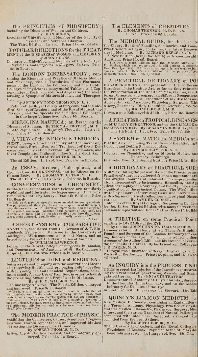 The PRINCIPLES of MIDWIFERY ; including the Diseases of Women and ‘Children. By JOHN BURNS, Lecturer of Midwifery, and Member of the Faculty of Physicians and Surgeons, Glasgow. The Third Edition. In 8vo. Price 14s. in Boards. POPULAR DIRECTIONS for the TREAT- MENT of the DISEASES of WOMEN and CHILDREN, By JOHN BURNS, Lecturer on Midwifery, and Member of the Faculty of Physicians and Surgeons in Glasgow. tn 8vo. Price 9s. in Boards. The LONDON DISPENSATORY ; con- taining the Elements and Practice of Materia Medica and Pharmacy, with a Translation of the Pharmaco- peias of the London, the Edinburgh, and the Dublin Colleges of Physicians; many useful Tables 5; and Cop- per-piates of the Pharmaceutical Apparatus; the whole forming a Synopsis of Materia Medica and Therapeu- tics. By ANTHONY TODD THOMSON. F.L.S. Fellow of the Royal College of Surgeons, and the Me- dical Society of London: and of the Royal Medical, the Physical, and the Speculative Societies of Edinburgh. In One large Volume 8vo. Price 16s. Boards. MEDICINA NAUTICA ; an Essay on the Diseases of Seamen. By THOMAS TROTTER, M. D. Late Physician to his Majesty’s Fleet, &amp;c. In 3 vols. Svo. Price 12. 3s. in Boards. A VIEW of the NERVOUS TEMPERA. MENT; being a Practical Inquiry into the increasing Prevalence, Prevention, and Treatment of those Dis- eases commonly called Nervous, Bilious, Stomach, and Liver Complaints; Indigestion, Low Spirits, Gout, &amp;c. By THOMAS TROTTER, M.D. The 2d Edition. In1 vol. 8vo. Price 8s. in Boards. An ESSAY, Medical, Philosophical, and Chemical, on DRUNKENNESS, and its Effects on the Human Body. By THOMAS TROTTER, M. D. The 4th Edition. In1lvol.8vo. Price 6s. in Boards. ‘CONVERSATIONS on CHEMISTRY. Yn which the Elements of that Science are familiarly explained and illustrated by Experiments. In 2 vols. 12mo. with Plates by Lowry. The 4th. Edition. Price 15s. Boards. “This work may be strongly recommended to «young students. The perspicuity of the style, the regular disposition of the subject, the judicious selection of illustrating experiments, and the elegance of the plates, are so well adapted to the capacity of beginwers, and especially of those who do not wish to dive deep into the science, that a more appropriate publication can hardly be ee rf rit. Crit. A SHORT SYSTEM of COMPARATIVE ANATOMY, translated from the German of J. F. Blu- Gottingen. With numerous additional Notes, and an Introductory View of the Classification of Animals. By WILLIAM LAWRENCE, Fellow of the Royal College of Surgeons in London, and Demonstrator of Anatomy of St. Bartholomew’s Hospital, In 1 vol. 8vo. Price 12s. in Boards. LECTURES on DIET and REGIMEN ; being a systematic Inquiry into the most rational Means of preserving Health, and prolonging Life; together with Physiological and Chemical Explanations, calcu- lated chietly for the Use of Families, in order to banish the prevailing Abuses and Prejudices in Medicine. By A. F. M. WILLICH, M. D. In one large yol. 8vo. The Fourth Edition, enlarged andimproved. Price 9s.in Boards. : “ We have said enough to evince that the writer has fulfilled all his promises; and, on the whole, has given by far the fullest, most perfect, and comprehensive dietetic system that has vet appeared.” Crit. Rev. ‘© This work is not only a valuable accession to medical science, but must prove an inestimable accommodation both to families and individuals situated at a distance from a regular ad- vice.” New London Rev. The MODERN PRACTICE of PHYSIC, exhibiting the Characters, Causes, Symptoms, Prognos- tications, Morbid Appearances, and improved Method of treating the Diseases of all Climates. By ROBERT THOMAS, M. D. In Syo, the 4th Edition, revised, and considerably en- larged. Price 16s. in Boards. The ELEMENTS of CHEMISTRY. By THOMAS THOMSON, M.D. F.R.S. In 8vo. Price 10s. 6d. Boards. The MEDICAL GUIDE, for the Use oy the Clergy, Heads of Families, Seminaries, and Young Practitioners in Physic, containing the latest Discove: ries in Medicine. By RICHARD REECE, M. D. A New Edition (being the tenth) with considerabl’ Additions, Price 10s. 6d. Boards. “This work is more judicious than the Domestic Medicine a Dr. Buchan, which we have no doubt it will entirely supersede. Crit. Rev, Apri! 1807. ‘ It is an advantage to have a work so jud| cious as that of Dr. Reece’s in circulation, for the purpose of cow tinual Reference.” Brit. Crit. April 1807. A PRACTICAL DICTIONARY of PO) PULAR MEDICINE, comprehending the differem Branches of the Healing Art, so far as they relate t the Preservation of the Health of Man, residing in dif ferent Climates, and engaged in different Occupations as well asthe general Treatment of his Diseases anp Accidents; viz. Anatomy, Physiology, Surgery, Midi wifery, Pharmacy, Diet, Cloathing, Exercise, &amp;c. &amp;c: KC. By RICHARD REECE, M. D. In 8yo. a new Edition, with Additions, Price 16s. Boards A TREATISE on TROPICAL DISEASES on MILITARY OPERATIONS, and on the CLIMATE oc the WEST INDIES. By BENJAMIN MOSELEY, M. The 4th Edit. In 1 vol. 8vo. Price 12s. 6d. Bds. A SYSTEM of. MATERIA MEDICA an» PHARMACY: including Translations of the Edinburgtt London, and Dublin Pharmacopeias. By JOHN MURRAY,F.R.S. E. Lecturer on Chemistry, and on Materia Medica an. Pharmacy, Edinburgh. In 2 vols. Svo. (the Second Edition) Price 1l. ls. Bde A DICTIONARY of PRACTICAL SUR. GERY,exhibiting the present State of the Principles an. Practice of Surgery; collected from the most authent® and original Sources of Information; comprehending also an Account of the Instruments, Remedies, and Ay | plications employed in Surgery, and the Etymology ans | Signification of the principal Terms. 'The Whole illux {trated by numerous interesting Cases, and intersperse® | with a Series of critical Reflections and original Obsei vations. By SAMUEL COOPER. Member ofthe Royal College of Surgeons in Londor &amp;c. &amp;c. In 8vo. The 2d Edition, with many Corrections and much important additional Matter. Price 11. 1s. Bd# A TREATISE on some Practical Point relating to DISEASES of the EYE. By the late JOHN CUNNINGHAM SAUNDERS, Demonstrator of Anatomy at St. Thomas’s Hospita’ Founder and Surgeon of the London Infirmary for cum ing Diseases of the Eye. To which is added a show Account of the Author’s Life, and his Method of curin: the Congenital Cataract. By his Friend and Colleague J.R. FARRE, M.D. In royal Svo. illustrated with eight Engravings, and Portrait ofthe Author. Price 21s. plain, and 12. 11s. 66 coloured. An INQUIRY into the PROCESS of NA! TURE in repairing Injuries of the Intestines; illustrat ing the Treatment of penetrating Wounds and Stram gulated Hernia. By LENJAMIN TRAVERS. Demonstrator of Anatomy at Guy’s Hospital, Surgeor to the Hon. East India Company, and io the Londow Infirmary for Diseases of the Eye. | In 1 vol, 8vo. with Engravings by Stewart. 15s. Bdsil QUINCY’S LEXICON MEDICUM. 4! New Medical Dictionary; containing an Explanation «| the Terms in Anatomy, Physiology, Practice of Physii Materia Medica, Chemistry, Pharmacy, Surgery, Mia} wifery, and the various Branches of Natural Phidosophilf connected with Medicine. Selected, arranged, ani compiled from the best Authors. By ROBERT HOOPER, M. D. Of the University of Oxford,and the Royal College a} Physicians of London. Physician to the St. Mary-le} bone Infirmary, &amp;c. In] large vol. 8vo. 18s. Bads. |