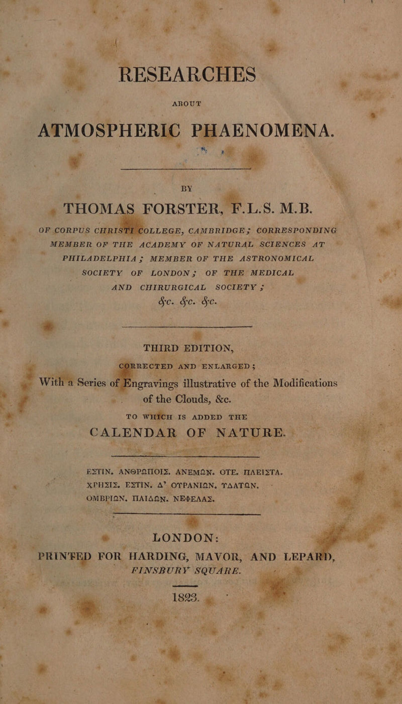 > @ RESEARCHES gus ABOUT ATMOSPHERIC PHAENOMENA. 2 ; w %, 7 i d BY ’ % * : . , THOMA FORSTER, F.LS. M.B. oe _—soOF CORPUS CHRISTE COLLEGE, CAMBRIDGE; CORRESPONDING Py 4 aie : MEMBER OF THE ACADEMY OF NATURAL SCIENCES AT PHILADELPHIA ; MEMBER OF THE ASTRONOMICAL SOCIETY OF LONDON; OF THE MEDICAL et AND CHIRURGICAL SOCIETY ; ” Sc. Fe. Fe. cr bi THIRD EDITION, | Cor RECTED AND ENLARGED 5 -.. pie ; 3 ; With a Series of ingravings Hidstutive of the Modifications : _. of the Clouds, &amp;c. . TO wien IS ADDED THE CALENDAR OF NATpRE 7 Sg tore SS | noe ESTIN, AN@PQIOIS, ANEMON. OTE. MAEISTA. re © - XPH3I3. ESTIN. A’ OYPANION, TAATQN. Bi aie OMBPION. TIATAON. NE®EAAS. coe eat . LONDON: . SEND FOR. HARDING, MAVOR, AND LEPAI ll FINSBURY SQUARE. gal ee ee _ 189s, KS ’ ; Al) ee Be *» oy -
