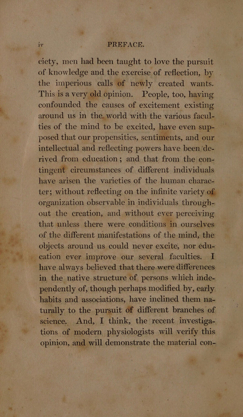 ciety, men had been taught to love the pursuit of knowledge and the exercise of reflection, by the imperious calls of newly created wants. This is a very old opinion. People, too, having confounded the causes of excitement existing around us in the, world with the various facul- ties of the mind to be excited, have even sup- posed that our propensities, sentiments, and our intellectual and reflecting powers have been ‘de- rived from education; and that from the con- tingent circumstances of different individuals have arisen the varieties of the human charac- ter; without reflecting on the infinite variety of, organization observable in individuals through- out the creation, and without ever perceiving that unless there were conditions in ourselves of the different manifestations of the mind, the objects around us could never excite, nor edu- have always believed that there were differences in the native structure of persons which inde- pendently of, though perhaps modified by, early habits and associations, have inclined them na- turally to the pursuit of different branches of science. And, I think, the recent investiga- tions of modern physiologists will verify this opinion, and will demonstrate the material con- “