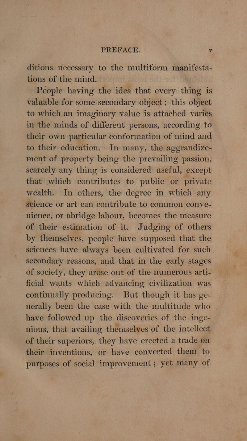 ditions neeessary to the multiform manifesta- tions of the mind. People having the idea that every thing is valuable for some secondary object; this object to which an imaginary value is attached varies in the minds of different persons, according to their own particular conformation of mind and to their education. In many, the aggrandize- ment of property being the prevailing passion, scarcely any thing is considered useful, except that which contributes to public or private wealth. In others, the degree in which any science or art can contribute to common conve- hience, or abridge labour, becomes the measure of their estimation of it. Judging of others by themselves, people have supposed that the sciences have always been cultivated for such. secondary reasons, and that in the early stages of society, they arose out of the numerous arti- ficial wants which advancing civilization was continually producing. But though it has ge- nerally been the case with the multitude who have followed up the discoveries of the inge- nious, that availing themselves of the intellect of their superiors, they have erected a trade on their inventions, or have converted them to purposes of social improvement ; yet many of
