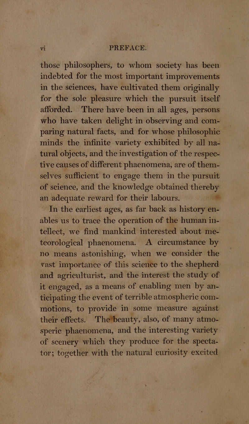 those philosophers, to whom society has been — indebted for the most important improvements in the sciences, have cultivated them originally for the sole pleasure which the pursuit itself afforded. 'There have been in all ages, persons who have taken delight in observing and com- paring natural facts, and for whose philosophic minds the infinite variety exhibited by all na- tural objects, and the investigation of the respec- tive causes of different phaenomena, are of them- selves sufficient to engage them in the pursuit of science, and the knowledge obtained thereby an adequate reward for their labours. + In the earliest ages, as far back as history en- ables us to trace the operation of the human in- tellect, we find mankind interested about me- teorological phaenomena. A circumstance by no means astonishing, when we consider the vast importance of this science to the shepherd and agriculturist, and the interest the study of it engaged, as a means of enabling men by an- ticipating the event of terrible atmospheric com- motions, to provide in some measure against their effects. Thebeauty, also, of many atmo- speric phaenomena, and the interesting variety of scenery which they produce for the specta- tor; together with the natural curiosity excited