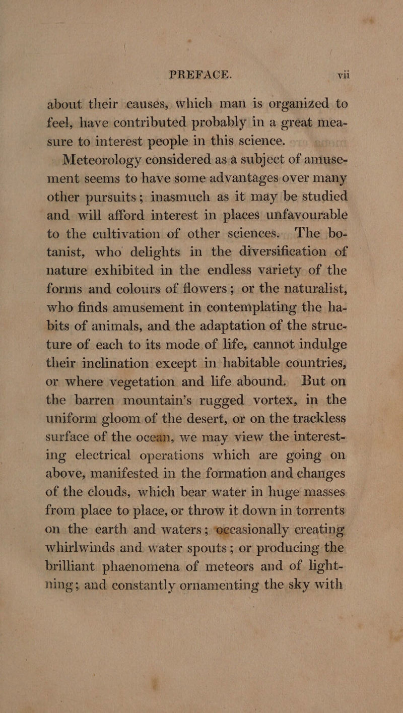 about their causes, which man is organized to feel, have contributed probably in a great mea- sure to interest people in this science. Meteorology considered asa subject of amuse- ment seems to have some advantages over many other pursuits; inasmuch as it may be studied and will afford interest in places unfavourable to the cultivation of other sciences. The bo- tanist, who delights in the diversification of nature exhibited in the endless variety of the forms and colours of flowers; or the naturalist, who finds amusement in contemplating the ha- bits of animals, and the adaptation of the struc- ture of each to its mode of life, cannot indulge their inclination except in habitable countries, or where vegetation and life abound, But on the barren mountain’s rugged vortex, in the uniform gloom of the desert, or on the trackless surface of the ocean, we may view the interest- ing electrical operations which are going on above, manifested in the formation and changes of the clouds, which bear water in huge masses from place to place, or throw it down in torrents on the earth and waters; ‘eccasionally creating whirlwinds and water spouts; or producing the brilliant phaenomena of meteors and of light- ning; and constantly ornamenting the sky with