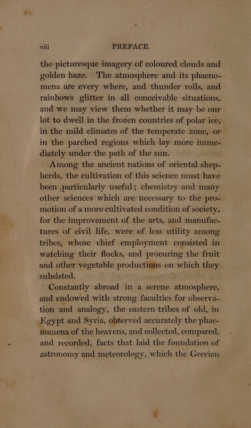 the picturesque imagery of coloured clouds and golden haze. The atmosphere and its phaeno- mena are every where, and thunder rolls, and rainbows glitter in all conceivable situations, and we may view them whether it may be our lot to dwell in the frozen countries of polar ice, in the mild climates of the temperate zone, or in the parched regions which lay more imme- diately under the path of the sun. | Among the ancient nations of oriental sbybien herds, the cultivation of this science must have been ,particularly useful; chemistry and many other sciences which are necessary to the pro- motion of a more cultivated condition of society, for the improvement of the arts, and manufac- tures of civil life, were of less utility among tribes, whose chief employment consisted in watching their flocks, and procuring the fruit and. other vegetable productions on 1 which they subsisted. Constantly abroad in a serene atmosphere, and endowed with strong faculties for observa- tion and analogy, the eastern tribes of old, in Egypt and Syria, observed accurately the phae- nomena of the heavens, and collected, compared, and recorded, facts that laid the foundation of astronomy and meteorology, which the Grecian