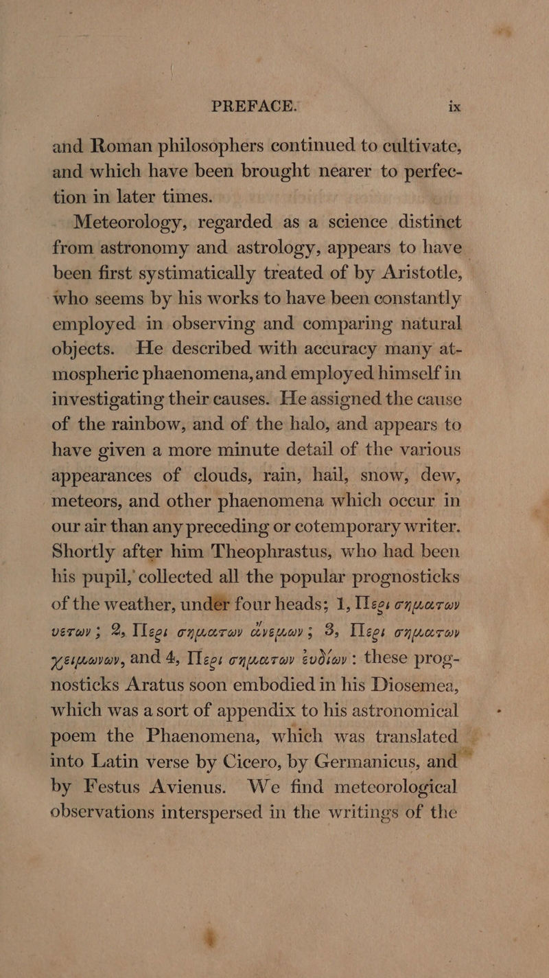 and Roman philosophers continued to cultivate, and which have been brought nearer to perfec- tion in later times. 2 Meteorology, regarded as a science distinct from astronomy and astrology, appears to have been first systimatically treated of by Aristotle, who seems by his works to have been constantly employed in observing and comparing natural objects. He described with accuracy many at- mospheric phaenomena,and employed himself in investigating their causes. He assigned the cause of the rainbow, and of the halo, and appears to have given a more minute detail of the various appearances of clouds, rain, hail, snow, dew, meteors, and other phaenomena which occur in our air than any preceding or cotemporary writer. Shortly after him Theophrastus, who had been his pupil, collected all the popular prognosticks of the weather, under four heads; 1, Tees equaray vero ; 2 Tees onuaray cvenay; 3B, Ilees onporon VEMLGVONs and 4, ILeos TH LOT OY evdiwy : these prog- nosticks Aratus soon embodied in his Diosemea, _ which was a sort of appendix to his astronomical poem the Phaenomena, which was tr anslated — into Latin verse by Cicero, by Germanicus, and — by Festus Avienus. We find meteorological observations interspersed in the writings of the