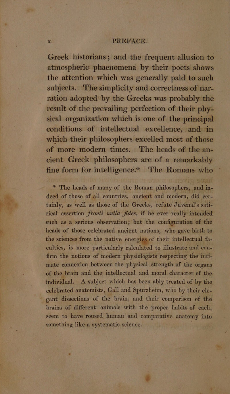 Greek historians; and the frequent allusion to atmospheric phaenomena by their poets shows the attention which was generally paid to such subjects. ‘The simplicity and correctness of nar- ration adopted by the Greeks was probably the result of the prevailing perfection of their phy- sical organization which is one of the principal conditions of intellectual excellence, and in which their philosophers excelled most of those of more modern times. The heads of the an- cient Greek philosophers are of a remarkably fine form for intelligence.* The Romans who * The heads of many of the Roman nbilosanheee pairs in- deed of those of all countries, ancient and modern, did cer- tainly, as well as those of the Greeks, refute Juvenal’s sati- rical assertion front: nulla fides, if he ever really intended such as a serious observation; but the configuration of the the sciences from the native energies of their intellectual fa- culties, is more particularly calculated to illustrate and eon- firm the notions of modern physiologists ‘respecting the inti- mate connexion between the physical strength of the organs of the brain and the intellectual and moral character of the individual. A subject which has been ably treated of by the celebrated anatomists, Gall and Spurzheim, who by their ele- gant dissections of the brain, and their comparison of the brains of different animals with the proper habits of each, seem to have roused human and comparative anatomy into something like a systematic science.