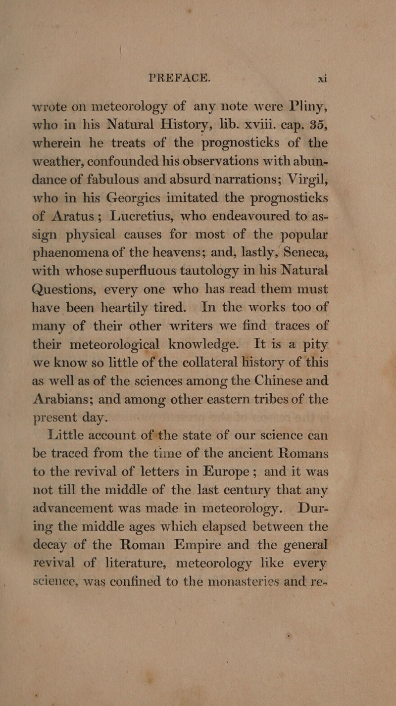 wrote on meteorology of any note were Vliny, who in his Natural History, lib. xviii. cap. 35, wherein he treats of the prognosticks of the weather, confounded his observations with abun- dance of fabulous and absurd narrations; Virgil, who in his Georgics imitated the prognosticks of Aratus; Lucretius, who endeavoured to as- sign physical causes for most of the popular phaenomena of the heavens; and, lastly, Seneca, with whose superfluous tautology in his Natural Questions, every one who has read them must have been heartily tired. In the works too of many of their other writers we find traces of their meteorological knowledge. It is a pity we know 0 little of the collateral history of this as well as of the sciences among the Chinese and Arabians; and among other eastern tribes of the present day. Little account of the state Gf our science can be traced from the time of the ancient Romans to the revival of letters in Europe; and it was not till the middle of the last century that any advancement was made in meteorology. Dur- ing the middle ages which elapsed between the decay of the Roman Empire and the general - revival of literature, meteorology like every science, was confined to the monasteries and re-