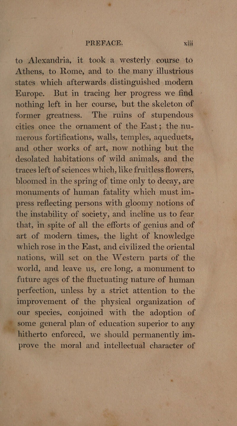 to Alexandria, it took a westerly course to Athens, to Rome, and to the many illustrious states which afterwards distinguished modern Kurope. But in tracing her progress we find nothing left in her course, but the skeleton of former greatness. The ruins of stupendous | cities once the ornament of the East; the nu- merous fortifications, walls, temples, aqueducts, and other works of art, now nothing but the desolated habitations of wild animals, and the traces left of sciences which, like fruitless flowers, bloomed in the spring of time only to decay, are monuments of human fatality which must im- press reflecting persons with gloomy notions of the instability of society, and incline us to fear that, in spite of all the efforts of genius and of art of modern times, the light of knowledge which rose in the East, and civilized the oriental nations, will set on the Western parts of the world, and leave us, ere long, a monument to future ages of the fluctuating nature of human perfection, unless by a strict attention to the improvement of the physical organization of our species, conjoined with the adoption of meorne general plan- of education superior to any “ hitherto enforced, we should permanently im- prove the moral and intellectual character of