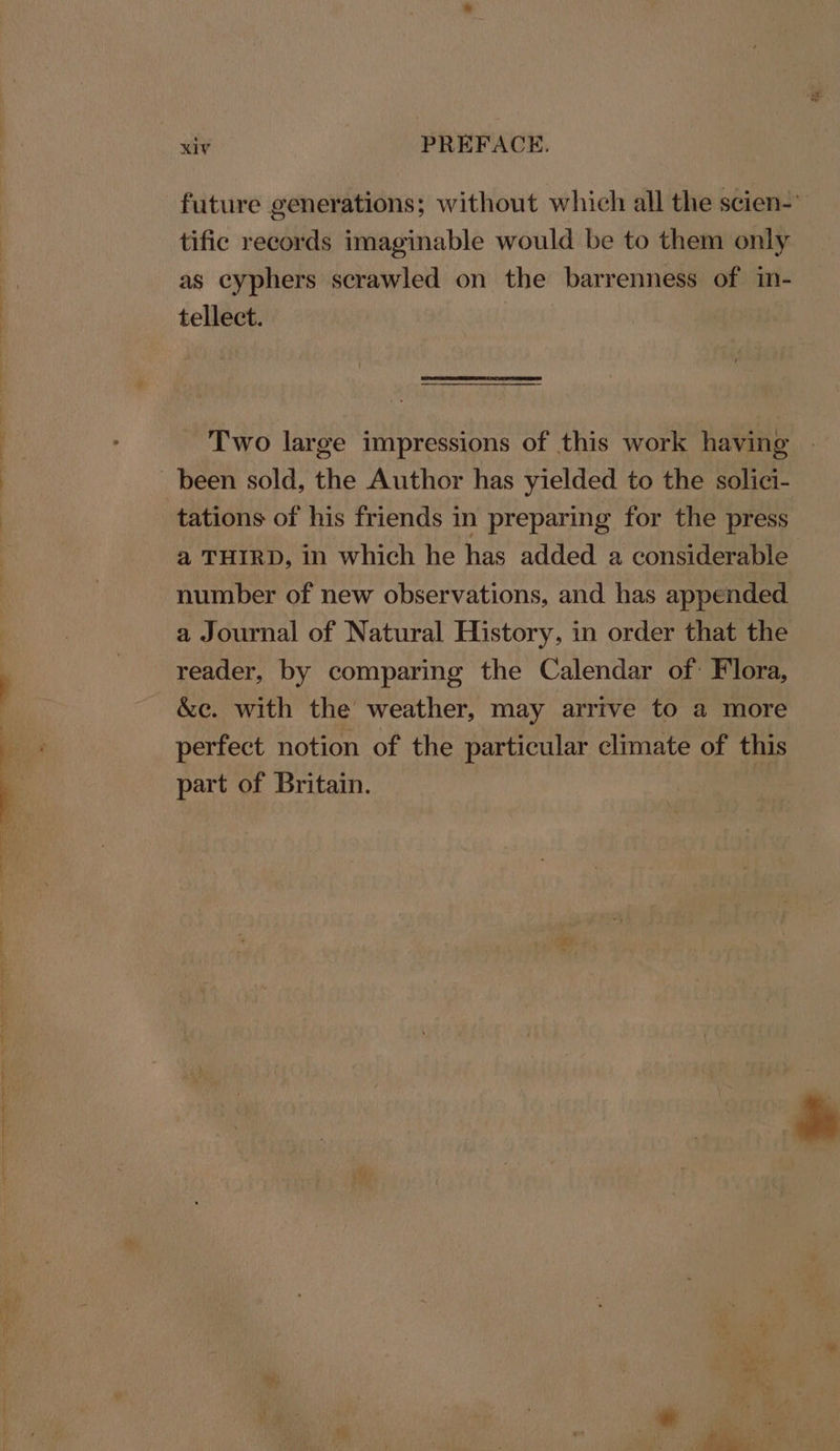 future generations; without which all the scien-” tific records imaginable would be to them only as cyphers scrawled on the barrenness of in- tellect. Two large impressions of this work having | been sold, the Author has yielded to the solici- tations of his friends in preparing for the press a THIRD, in which he has added a considerable number of new observations, and has appended a Journal of Natural History, in order that the reader, by comparing the Calendar of: Flora, &amp;c. with the weather, may arrive to a more perfect notion of the particular climate of this part of Britain.