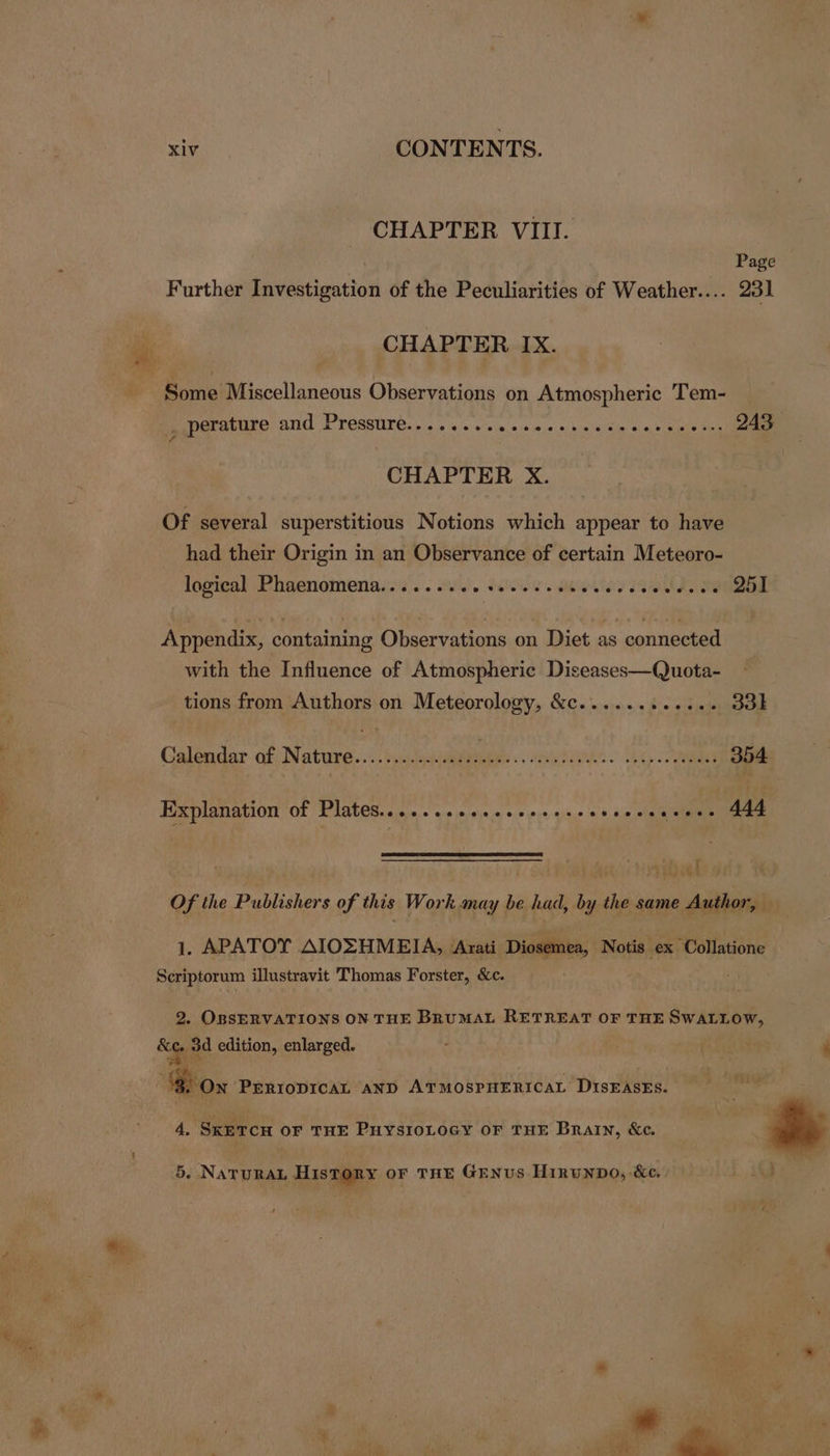 .<S e CHAPTER VIII. Page Further Investigation of the Peculiarities of Weather.... 231 CHAPTER IX. a CHAPTER X. Of several superstitious Notions which appear to have had their Origin in an Observance of certain Meteoro- logical Phaenomena......... +. ae ethcy 194k soaied Appendix, containing Observations on Diet as connected with the Influence of Atmospheric Diseases—Quota- tions from Authors on Meteorology, &amp;c............ 33k Calendar of Nature................ e . smyrongn > Gp 354 Explanation of Plates......sssseeeecescevseccecees 444 Of the Publishers of this Work may be had, by the same Author, 1. APATOY AIOZHMEIA, Arati Diosemea, Notis ex Collatione Scriptorum illustravit Thomas Forster, &amp;c. 2. OBSERVATIONS ON THE BRUMAL RETREAT OF THE SWALLOW, &amp;e, 3d edition, enlarged. . cs ’ 8 Pha ‘8. Ox PERIODICAL AND sic lah 5 lasts DIsEASES. 4, SKETCH OF THE PuysioLocy or THE Brain, &amp;e. 5. NATURAL HisToRY oF THE GENUS Hirunpo, &amp;e.