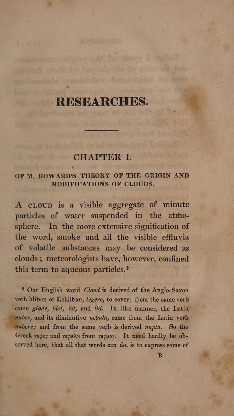 RESEARCHES. CHAPTER I. ‘ i OF M. HOWARD’S THEORY OF THE ORIGIN AND MODIFICATIONS OF CLOUDS. A cLoup is a visible aggregate of minute particles of water suspended in the atrho- sphere. In the more extensive signification of the word, smoke and all the visible effluvia of volatile substances may be considered as clouds ; meteorologists have, however, confined this term to aqueous particles.* * Our English word Cloud is derived of the Anglo-Saxon verb hlidan or Lehlidan, tegere, to cover; from the same verb came glade, blot, lot, and lid. In like manner, the Latin’ ubere; and from the same verb is derived nupta. So the Greek yegos and vegedy from vegeov.. It need hardly be ob- served here, that all that words can do, is to express some of B