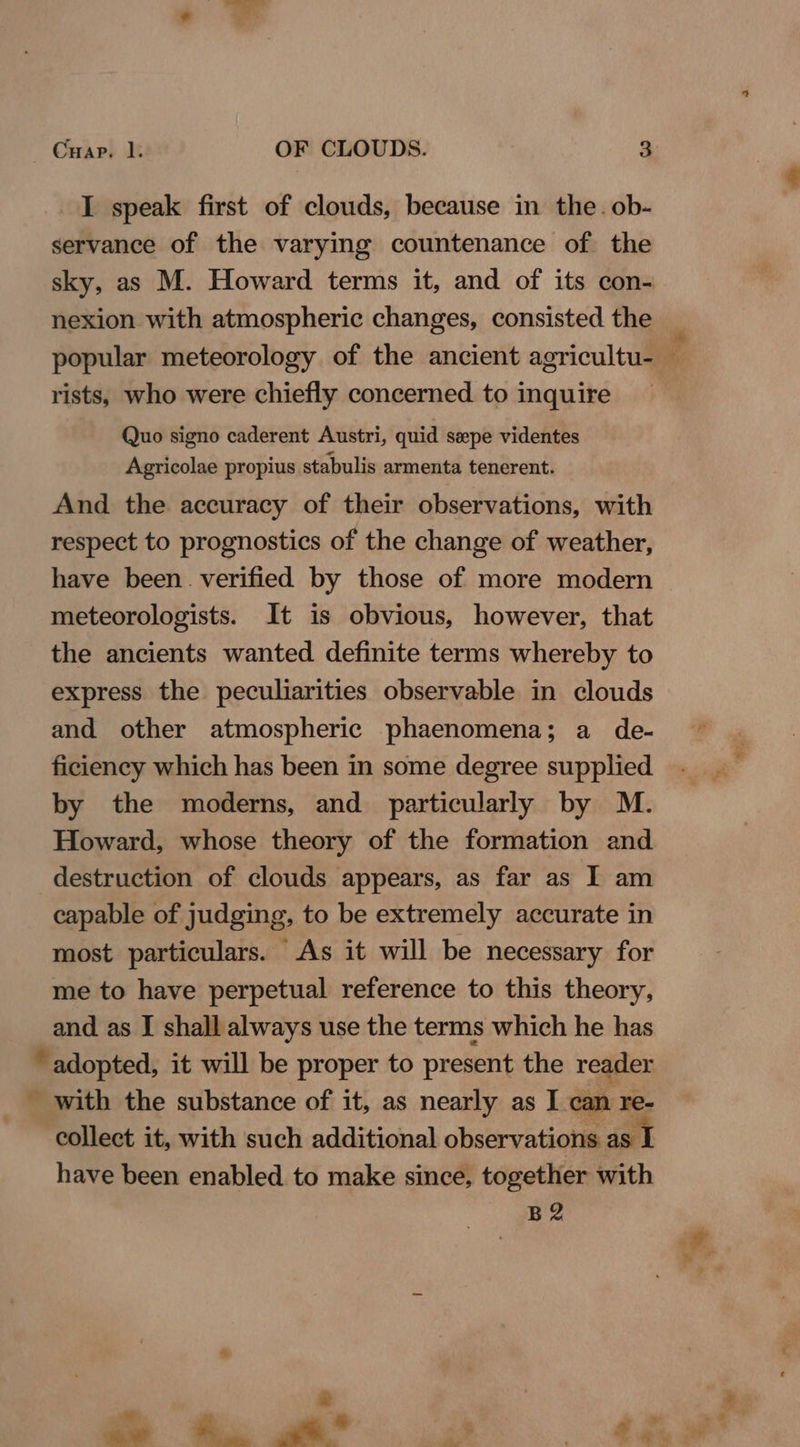 I speak first of clouds, because in the. ob- servance of the varying countenance of the sky, as M. Howard terms it, and of its con- nexion with atmospheric changes, consisted the popular meteorology of the ancient agricultu-_ rists, who were chiefly concerned. to inquire Quo signo caderent Austri, quid sepe videntes Agricolae propius stabulis armenta tenerent. And the accuracy of their observations, with respect to prognostics of the change of weather, have been. verified by those of more modern meteorologists. It is obvious, however, that the ancients wanted definite terms whereby to express the peculiarities observable in clouds and other atmospheric phaenomena; a de- ficiency which has been in some degree supplied by the moderns, and particularly by M. Howard, whose theory of the formation and destruction of clouds appears, as far as I am capable of judging, to be extremely accurate in most particulars. As it will be necessary for me to have perpetual reference to this theory, and as I shall always use the terms which he has adopted, it will be proper to present the reader with the substance of it, as nearly as I can re- collect it, with such additional observations as I have been enabled to make since, together with B2 Mek