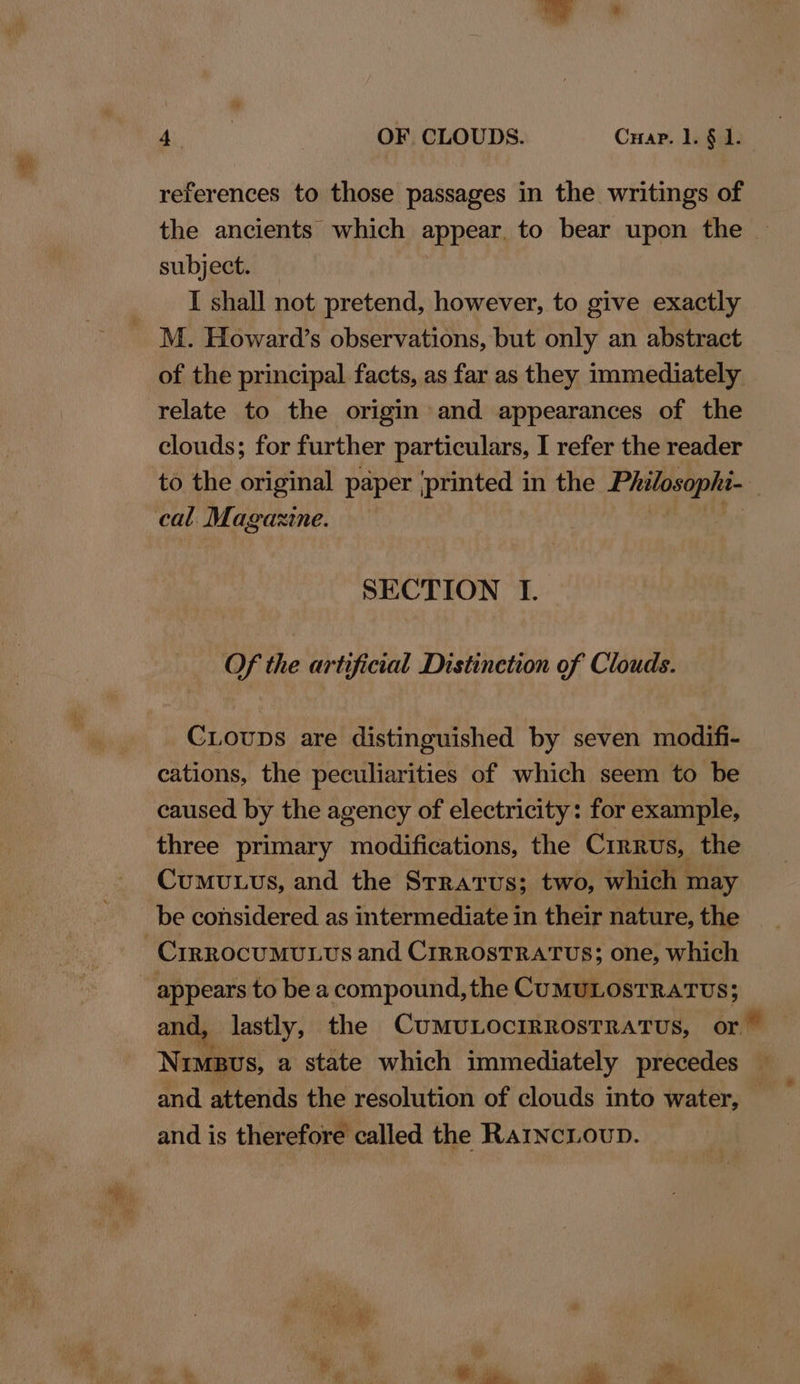 references to those passages in the writings of the ancients which appear. to bear upon the subject. — I shall not pretend, however, to give exactly M. Howard’s observations, but only an abstract of the principal facts, as far as they immediately relate to the origin and appearances of the clouds; for further particulars, I refer the reader to the original paper ‘printed in the Serio | cal. Magazine. SECTION I. Of the artificial Distinetion of Clouds. CLoups are distinguished by seven modifi- cations, the peculiarities of which seem to be caused by the agency of electricity: for example, three primary modifications, the Crrrus, the Cumu.us, and the Stratus; two, which may be considered as intermediate in their nature, the 3 Crrrocumutus and Crrrosrratus; one, which appears to be a compound, the CuMULOSTRATUS; and, lastly, the CUMULOCIRROSTRATUS, or Nimbus, a state which immediately precedes © and attends the resolution of clouds into water, and is therefore called the RarincLoup.