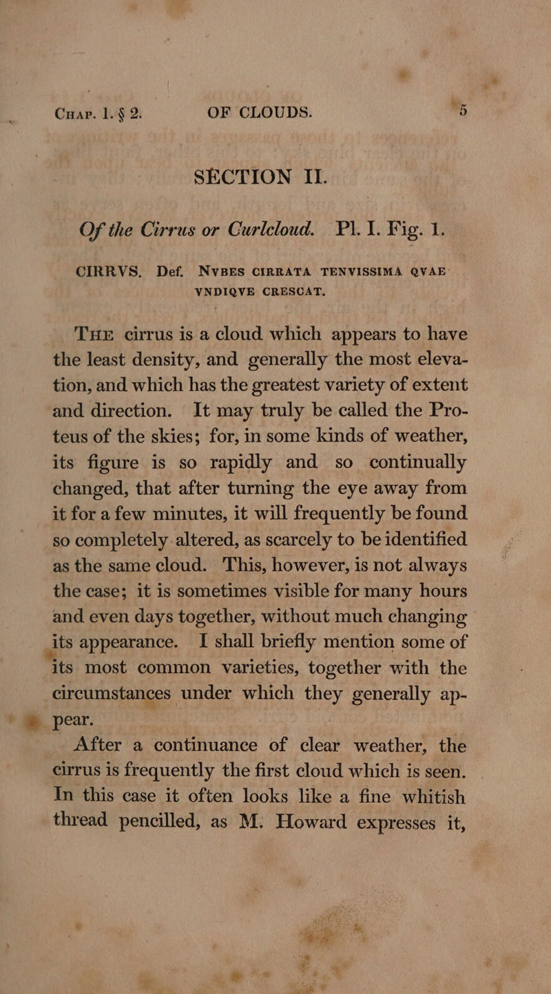 SECTION II. Of the Cirrus or Curlcloud. FP. 1. Fig. 1. CIRRVS. Def. NvVBES CIRRATA TENVISSIMA QVAE: VNDIQVE CRESCAT, THE cirrus is a cloud which appears to have the least density, and generally the most eleva- tion, and which has the greatest variety of extent and direction. It may truly be called the Pro- teus of the skies; for, in some kinds of weather, its figure is so rapidly and so_ continually changed, that after turning the eye away from it for afew minutes, it will frequently be found so completely altered, as scarcely to be identified as the same cloud. This, however, is not always the case; it is sometimes visible for many hours and even days together, without much changing _its appearance. I shall briefly mention some of its most common varieties, together with the circumstances under which they generally ap- * @ pear. After a continuance of clear weather, the cirrus is frequently the first cloud which is seen. In this case it often looks like a fine whitish thread pencilled, as M. Howard expresses it,