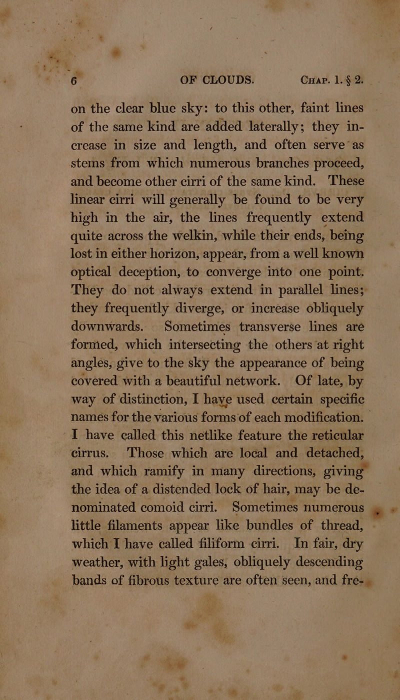 on the clear blue sky: to this other, faint lines of the same kind are added. laterally; they in- crease in size and length, and often serve ‘as stems from which numerous branches proceed, and become other cirri of the same kind. These linear cirri will generally be found to be very high in the air, the lines frequently extend quite across the welkin, while their ends, being lost in either horizon, appear, from a well known optical deception, to converge into one point. They do not always extend in parallel lines; they frequently diverge, or increase obliquely downwards. Sometimes transverse lines are formed, which intersecting the others at right angles, give to the sky the appearance of being covered with a beautiful network. Of late, by way of distinction, I haye used certain specific I have called this netlike feature the reticular cirrus. Those which are local and detached, and which ramify in many directions, giving the idea of a distended lock of hair, may be de- little filaments appear like bundles of thread, - which I have called filiform cirri. In fair, dry weather, with light gales, obliquely descending *