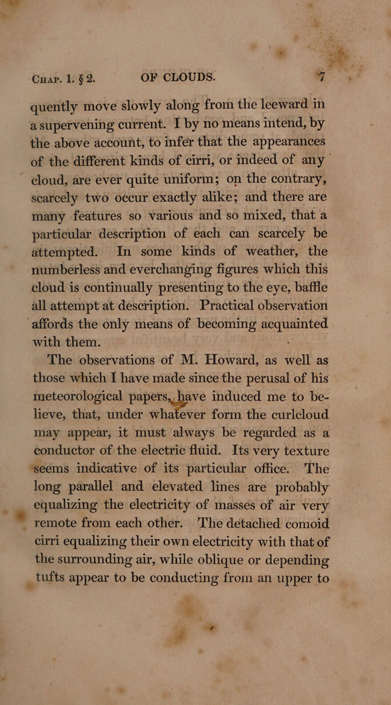 a supervening current. I by no means intend, by the above account, to infer that the appearances of the different kinds of cirri, or indeed of any’ scarcely two occur exactly alike; and there are many features so various and so mixed, that a particular description of each can scarcely be attempted. In some kinds of weather, the numberless and everchanging figures which this cloud is continually presenting to the eye, baffle all attempt at description. Practical observation with them. The observations of M. Howard, as well as those which I have made since the perusal of his meteorological papers, have induced me to be- lieve, that, under whatever form the curlcloud may appear, it must always be regarded as a conductor of the electric fluid. Its very texture ‘seems indicative of its particular office. The long parallel and elevated lines are probably equalizing the electricity of masses of air very remote from each other. The detached comoid cirri equalizing their own electricity with that of the surrounding air, while oblique or depending #