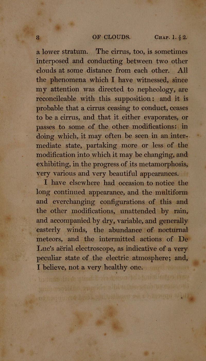 a lower stratum. The cirrus, too, is sometimes interposed and conducting between two other clouds at some distance from each other. All the phenomena which I have witnessed, since my attention was directed to nepheology, are reconcileable with this supposition: and it is probable that a cirrus ceasing to conduct, ceases to be a cirrus, and that it either evaporates, or passes to some of the other. modifications: in doing which, it may often be seen in an inter-. mediate state, partaking more or less of the modification into which it may be changing, and exhibiting, in the progress of its metamorphosis, very various and very beautiful appearances. I have elsewhere had occasion to notice the long continued appearance, and the multiform and everchanging configurations of this and the other modifications, unattended by rain, and accompanied by dry, variable, and generally _ easterly winds, the abundance of nocturnal meteors, and the intermitted actions of De Liue’s aérial electroscope, as indicative of a very peculiar state of the electric atmosphere; and, _J believe, not a very healthy one. *