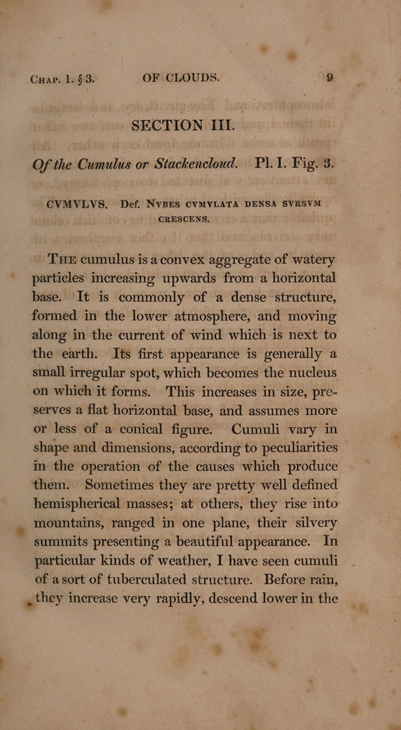 SECTION IIL Of the Cumulus or Stackencloud. P\.1. Fig. 3. | CVMVLVS. Def. NVBES CVMVLATA DENSA SVRSVM CRESCENS., THE cumulus is a convex aggregate of watery particles increasing upwards from a horizontal base. It is commonly of a dense structure, formed in the lower atmosphere, and moving along in the current of wind which is next to the earth. Its first appearance is generally a small irregular spot, which becomes the nucleus on which it forms. This increases in size, pre- serves a flat horizontal base, and assumes more or less of a conical figure. Cumuli vary in shape and dimensions, according to peculiarities in the operation of the causes which produce them. Sometimes they are pretty well defined hemispherical masses; at others, they rise into mountains, ranged in one plane, their silvery summits presenting a beautiful appearance. In particular kinds of weather, I have seen cumuli ~ of asort of tuberculated structure. Before rain, , they increase very rapidly, descend lower in the iy iy ee