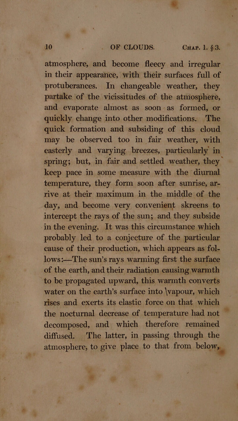 atmosphere, and become fleecy and irregular. in their appearance, with their surfaces full of protuberances. In changeable weather, they partake of the vicissitudes of the atmosphere, and evaporate almost as soon-as formed, or quickly change into other modifications. The quick formation and subsiding of this cloud may be observed too in fair weather, with easterly and varying breezes, particularly in spring; but, in fair and settled weather, they keep pace in some measure with the diurnal temperature, they form soon after sunrise, ar- rive at their maximum in the middle of the day, and become very convenient skreens to intercept the rays of the sun; and they subside -in the evening. It was this circumstance which probably led to a conjecture of the particular cause of their production, which appears as fol- lows:—The sun’s rays warming first the surface of the earth, and their radiation causing warmth to be propagated upward, this warmth converts water on the earth’s surface into \vapour, which rises and exerts its elastic force on that which the nocturnal decrease of temperature had not — decomposed, and which therefore remained diffused. The latter, in passing through the — atmosphere, to give place to that from belqyias
