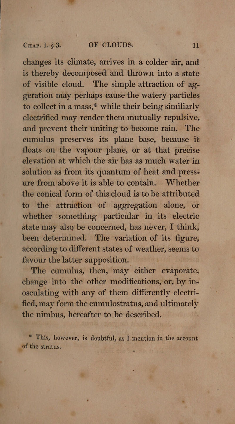 changes its climate, arrives in a colder air, and is thereby decomposed and thrown into a state - of visible cloud. The simple attraction of ag- geration may perhaps cause the watery particles to collect in a mass,* while their being similiarly electrified may render them mutually repulsive, and prevent their uniting to become rain. The cumulus preserves its plane base, because it floats on the vapour plane, or at that precise elevation at which the air has as much water in solution as from its quantum of heat and press- ure from above it is able to contain. Whether the conical form of this cloud is to be attributed to the attraction of aggregation alone, or whether something particular in its electric state may also be concerned, has never, I think, been determined. The variation of its figure, according to different states of weather, seems to favour the latter supposition. The cumulus, then, may either evaporate, change into the other modifications, or, by in- osculating with any of them differently electri- _ fied, may form the cumulostratus, and ultimately the nimbus, hereafter to be described. * This, however, is doubtful, as I mention in the account of the stratus. cy