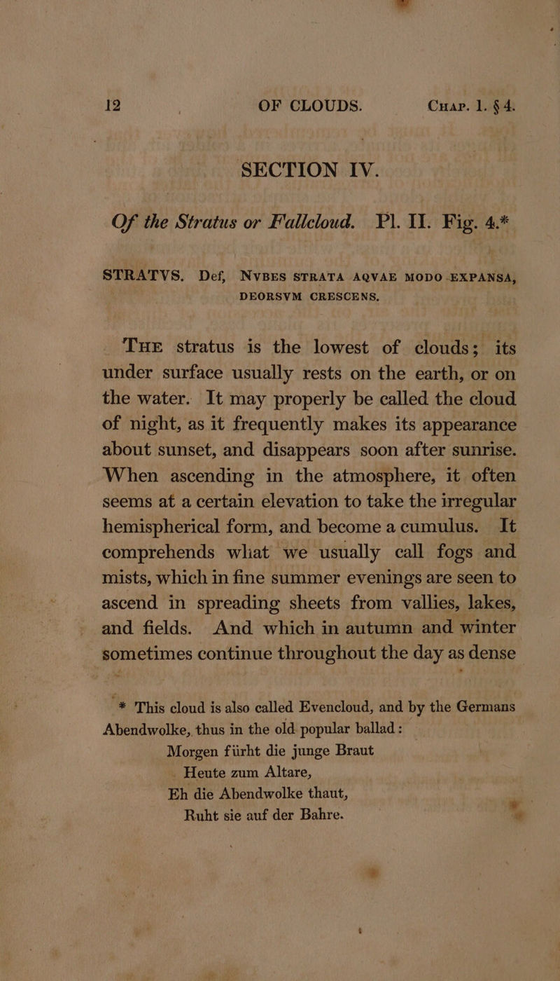 SECTION IV. Of the Stratus or Fallcloud. FP. Il. Fig. 4.* STRATVS. Def, NvBES STRATA AQVAE MODO-EXPANSA, DEORSVM CRESCENS, THE stratus is the lowest of clouds; its under surface usually rests on the earth, or on the water. It may properly be called the cloud of night, as it frequently makes its appearance about sunset, and disappears soon after sunrise. When ascending in the atmosphere, it often seems at a certain elevation to take the irregular hemispherical form, and become acumulus. It comprehends wliat we usually call fogs and mists, which in fine summer evenings are seen to ascend in spreading sheets from vallies, lakes, and fields. And which in autumn and winter sometimes continue throughout the day as dense '* This cloud is also called Evencloud, and by the Germans Abendwolke,. thus in the old popular ballad : | Morgen fiirht die junge Braut _ Heute zum Altare, Eh die Abendwolke thaut, Ruht sie auf der Bahre. ae