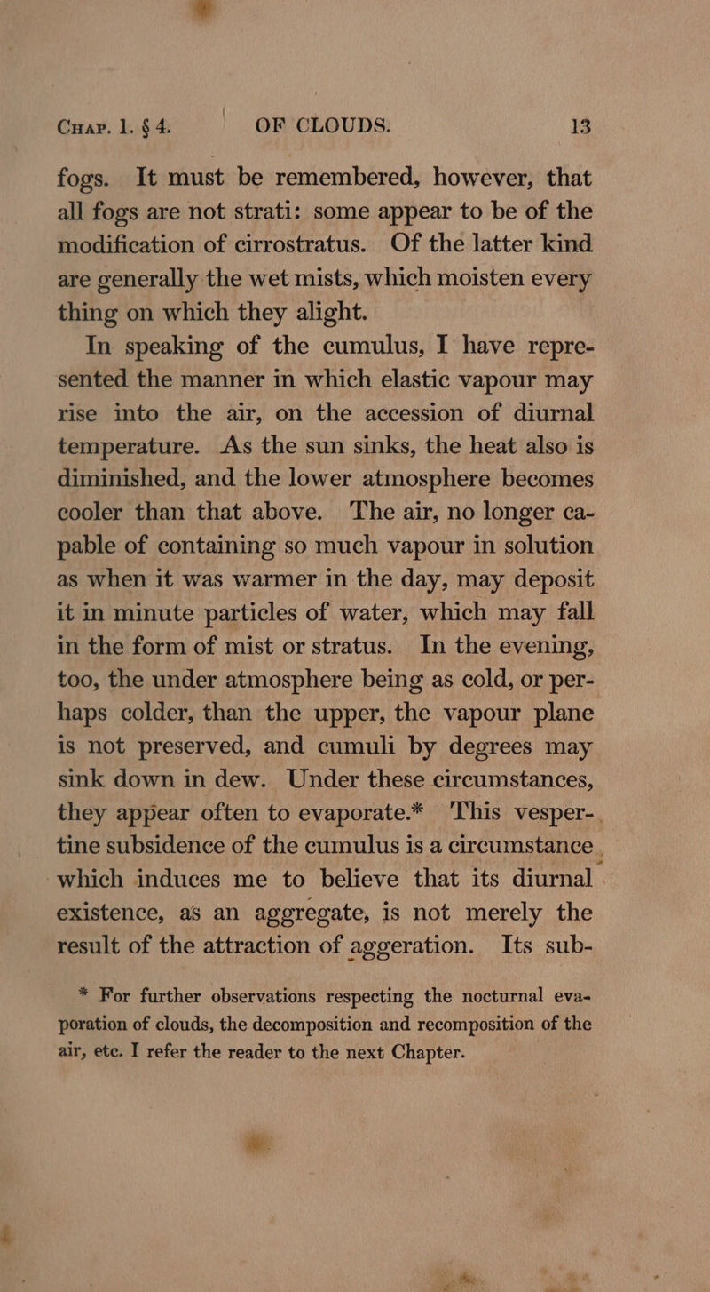 fogs. It must be remembered, however, that all fogs are not strati: some appear to be of the modification of cirrostratus. Of the latter kind are generally the wet mists, which moisten every thing on which they alight. In speaking of the cumulus, I have repre- sented the manner in which elastic vapour may rise into the air, on the accession of diurnal temperature. As the sun sinks, the heat also is diminished, and the lower atmosphere becomes cooler than that above. The air, no longer ca- pable of containing so much vapour in solution as when it was warmer in the day, may deposit it in minute particles of water, which may fall in the form of mist or stratus. In the evening, too, the under atmosphere being as cold, or per- haps colder, than the upper, the vapour plane is not preserved, and cumuli by degrees may sink down in dew. Under these circumstances, they appear often to evaporate.* This vesper-. tine subsidence of the cumulus is a circumstance . which induces me to believe that its diurnal . existence, as an aggregate, is not merely the result of the attraction of aggeration. Its sub- * For further observations respecting the nocturnal eva- poration of clouds, the decomposition and recomposition of the air, ete. I refer the reader to the next Chapter. | *.