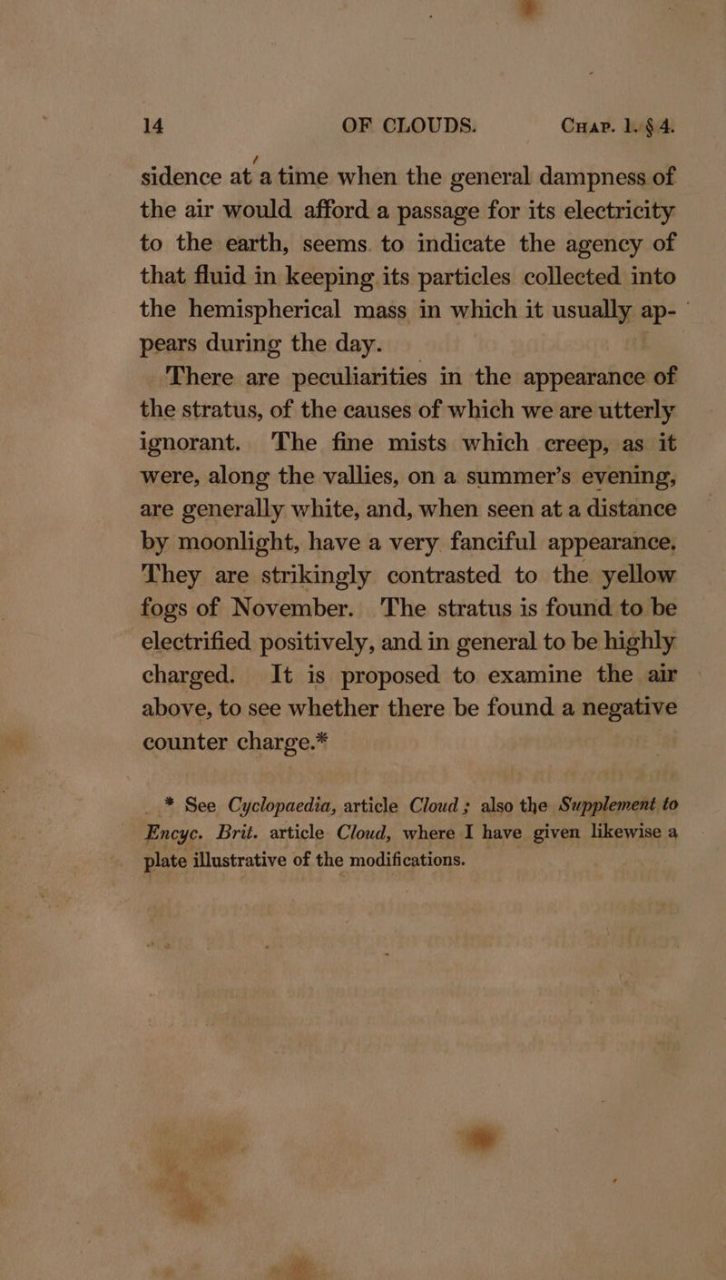 sidence at a time when the general dampness of the air would afford a passage for its electricity to the earth, seems. to indicate the agency of that fluid in keeping its particles collected into the hemispherical mass in which it usually ap- pears during the day. bh There are peculiarities in the appearance of the stratus, of the causes of which we are utterly ignorant. The fine mists which creep, as it were, along the vallies, on a summer’s evening, are generally white, and, when seen at a distance by moonlight, have a very fanciful appearance. They are strikingly contrasted to the yellow fogs of November. ‘The stratus is found to be electrified positively, and in general to be highly charged. It is proposed to examine the air above, to see whether there be found a negative counter charge.* _ * See Cyclopaedia, article Cloud ; also the Supplement to Encyc. Brit. article Cloud, where I have given likewise a plate illustrative of the modifications.