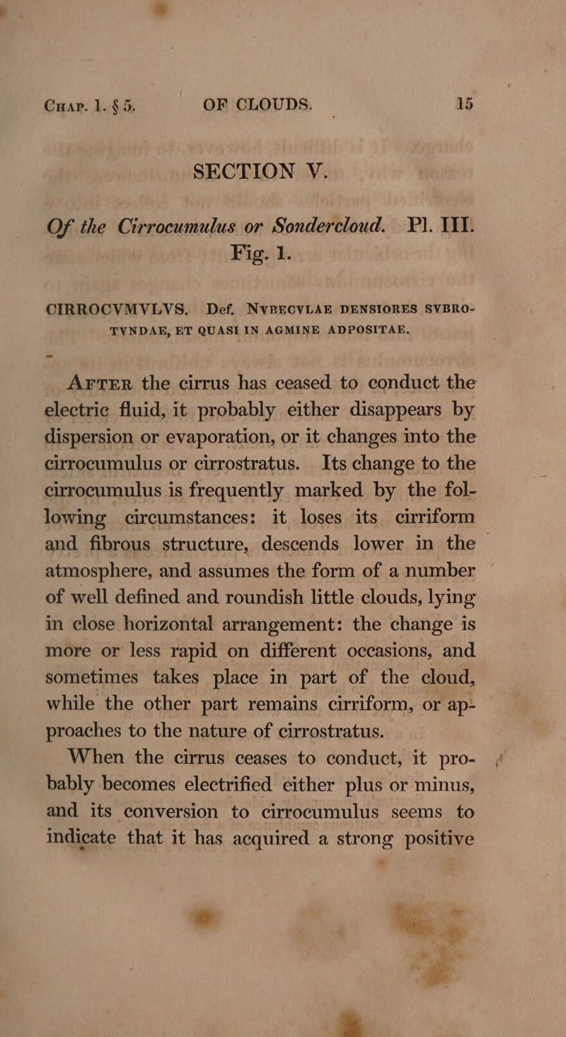 SECTION V. Of the Cirrocumulus or Sondercloud. P). IIT. : Fig. 1. CIRROCVMVLVS. Def. NVBECVLAE DENSIORES SVBRO- TVNDAE, ET QUASI IN AGMINE ADPOSITAE, AFTER the cirrus has ceased to conduct the electric fluid, it probably either disappears by dispersion or evaporation, or it changes into the cirrocumulus or cirrostratus. Its change to the cirrocumulus is frequently marked by the fol- lowing circumstances: it loses its cirriform and fibrous structure, descends lower in the — atmosphere, and assumes the form of a number of well defined and roundish little clouds, lying in close horizontal arrangement: the change is more or less rapid on different occasions, and sometimes takes place in part of the cloud, while the other part remains cirriform, or ap- proaches to the nature of cirrostratus. When the cirrus ceases to conduct, it pro- bably becomes electrified either plus or minus, and its conversion to cirrocumulus seems to indicate that it has acquired a strong positive ° Wes
