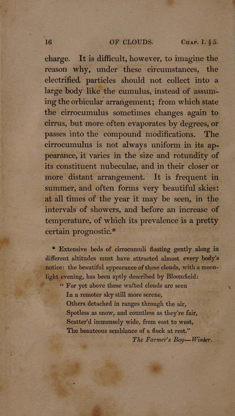 charge. It is difficult, however, to imagine the reason why, under these circumstances, the _ electrified. particles should not collect into a large body like the cumulus, instead of assum- ing the orbicular arrangement; from which state the cirrocumulus sometimes changes again to cirrus, but more often evaporates by degrees, or passes into the compound modifications. ‘The cirrocumulus is not always uniform in its ap- pearance, it varies in the size and rotundity of its constituent nubeculae, and in their closer or more distant arrangement. It is frequent in summer, and often forms very beautiful skies: at all times of the year it may be seen, in the intervals of showers, and before an increase of temperature, of which its prevalence is a pretty certain prognostic.* * Extensive beds of cirrocumuli floating gently along in — different altitudes must have attracted almost every body’s ) notice: the beautiful appearance of these clouds, with a moon- Tight | evening, has been aptly described by Bloomfield: ’ Hh Me For yet above these wafted clouds are seen a In a remoter sky still more serene, Others detached in ranges through the air, Spotless as snow, and countless as they're fair, _ Scatter’d immensely wide, from east to west, The beauteous semblance of a flock at rest.” The Farmer's Boy— Wines es