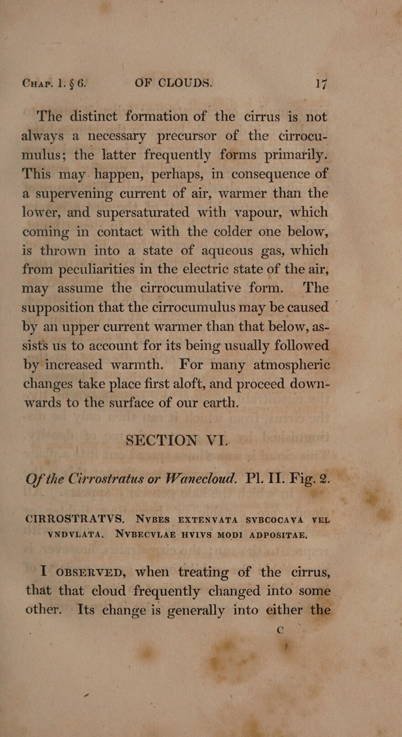 The distinct formation of the cirrus is not always a necessary precursor of the cirrocu- mulus; the latter frequently forms primarily. This may happen, perhaps, in consequence of a supervening current of air, warmer than the lower, and supersaturated with vapour, which coming in contact with the colder one below, is thrown into a state of aqueous gas, which from peculiarities in the electric state of the air, may assume the cirrocumulative form. The by an upper current warmer than that below, as- sists us to account for its being usually followed by increased warmth. For many atmospheric changes take place first aloft, and proceed down- wards to the surface of our earth. SECTION VI. ; mee VNDVLATA, NVBECVLAE HVIVS MODI ADPOSITAE, I oBsERVED, when treating of the cirrus, other. Its change is generally into either the és =