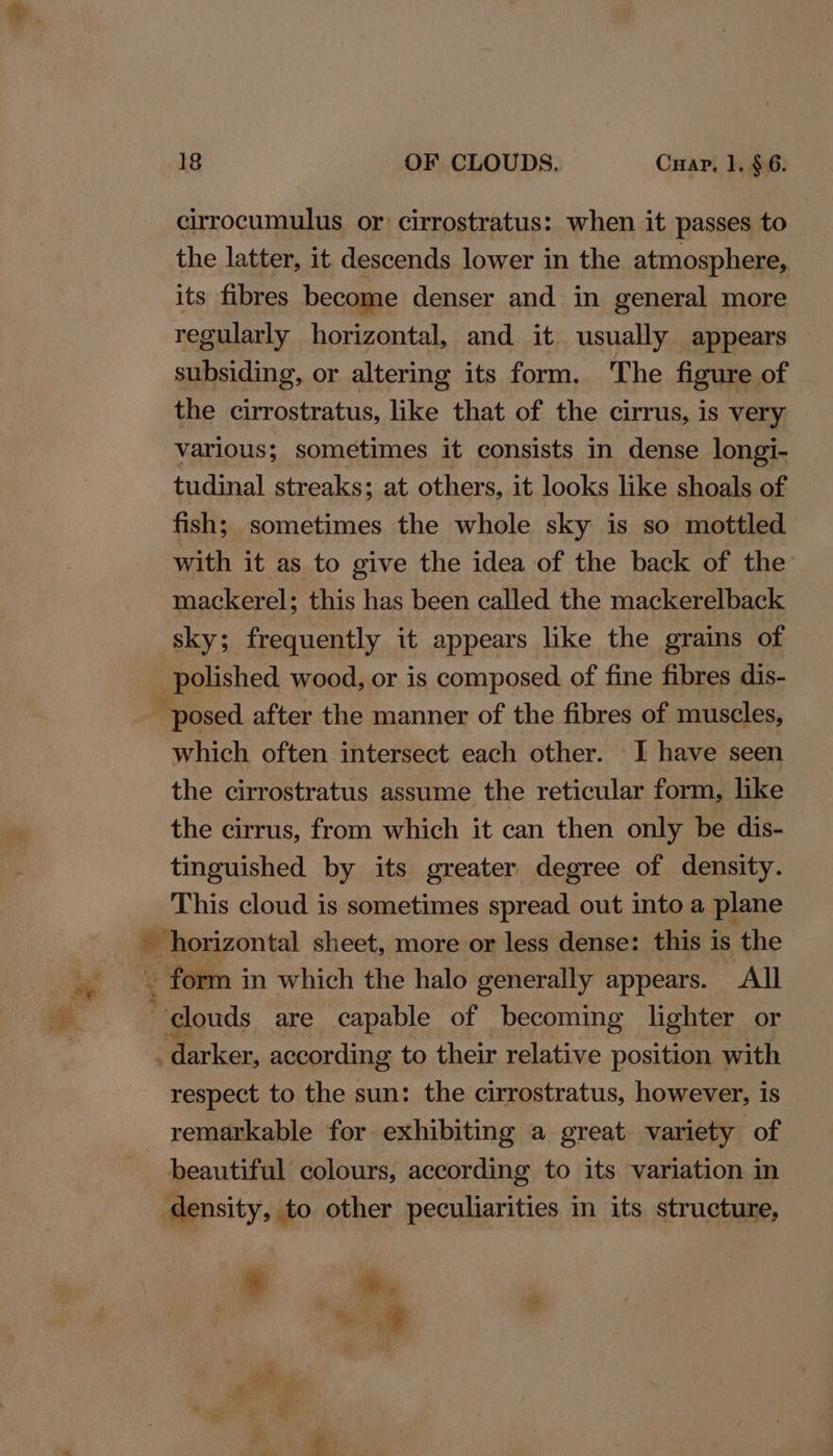 cirrocumulus or cirrostratus: when it passes to the latter, it descends lower in the atmosphere, its fibres become denser and in general more regularly horizontal, and it usually appears — subsiding, or altering its form. The figure of the cirrostratus, like that of the cirrus, is very various; sometimes it consists in dense longi- tudinal streaks: at others, it looks like shoals of fish; sometimes the whole sky is so mottled with it as to give the idea of the back of the mackerel; this has been called the mackerelback sky; frequently it appears like the grains of which often intersect each other. I have seen the cirrostratus assume the reticular form, like the cirrus, from which it can then only be dis- tinguished by its greater degree of density. This cloud is sometimes spread out into a plane . form i in which the halo generally appears. All . darker, according to their relative position with respect to the sun: the cirrostratus, however, is remarkable for exhibiting a great variety of beautiful colours, according to its variation in