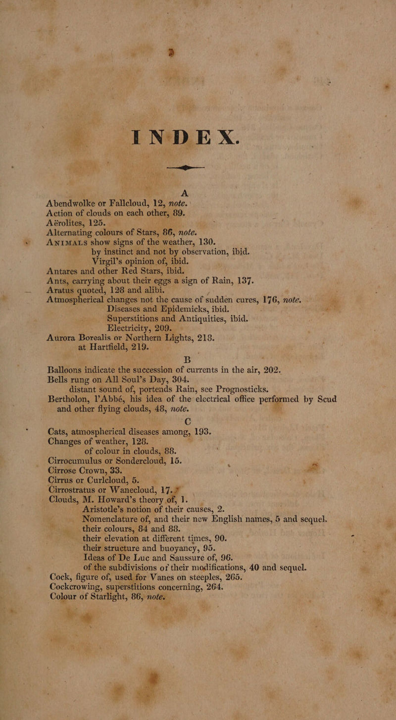| INDEX. A A Abendwolke or Fallcloud, 12, note. Action of clouds on each other, 89. Aérolites, 125. Alternating colours of Stars; 86, note. ANIMALS show signs of the weather, 130. by instinct and not by observation, ibid. Virgil’s opinion of, ibid. Antares and other Red Stars, ‘bid. Ants, carrying about their eggs a sign of Rain, 137. Aratus quoted, 128 and ali. Atmospherical changes not the cause of sudden ‘ane? 176, note. - ‘bay Diseases and Epidemicks, ibid. ee Superstitions and Antiquities, ibid. Electricity, 209. Aurora Borealis or Northern Lights, 218. at Hartfield, ati B Balloons indicate the succession of currents in the air, 202. Bells rung on All Soul’s Day, 304. distant sound of, portends Rain, see Prognosticks. Bertholon, ?Abbé, his idea of the: electrical office perfgamed by Scud and other flying egg 48, note. is C Cats, ebsbephiceieal diseases among, 193. Changes of weather, 128. of colour in clouds, 88. Cirrocumulus or Sondercloud, 15. : Cirrose Crown, 33. ae Cirrus or Curlcloud, 5. Cirrostratus or Wanecloud, 17.2 _ Clouds, M. Howard’s theory.o We Aristotle’s notion of their causes, 2. _ Nomenclature of, and their new English names, 5 and sequel. “4 their colours, 64 and 88. their elevation at different times, 90. * their structure and buoyancy, 95... Ideas of De Luc and Saussure of, 96. of the subdivisions of their modifications, 40 and sequel. Cock, figure of, used for Vanes on steeples, 265. Cockcrowing, superstitions concerning, 264. pre Colour of Starlight, 86, note. Ke oe : oe Zs 6h