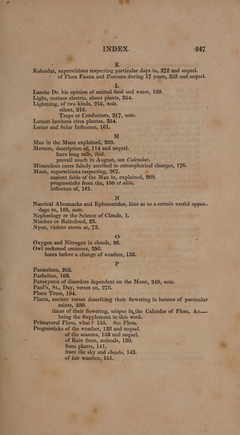 INDEX. 447 * K Raia superstitions respecting particular days in, 272. and sequel. of Flora Fauna and Pomona during '17 years, 353 and sequel. L Lambe Dr. his opinion of animal food and water, 189. Light, curious electric, about plants, 354. Lightning, of two kinds, 215, note. silent, 216. Traps or Conductors, 217, note. Lumen lambens circa plantas, 354. Lunar and Solar Influence, 161. M Man in the Moon explained, 269. Meteors, description of, 114 and sequel. have long tails, ibid. prevail much in August, see Calendar. Miraculous cures falsely ascribed to ccinaiiape changes, 176. Moon, superstitions respecting, 267. ancient fable of the Man in, explained, 269. prognosticks from the, 150 e¢ alibi. influence of, 161. : N Nautical Almanacks and Ephemerides, hint as to a certain useful appen~ dage to, 185, note. Nepheology or the Science of Clouds, 1. Nimbus or Raincloud, 23. Nyon, violent storm at, 72. O Oxygen and Nitrogen in clouds, 96. Owl reckoned ominous, 256. hoots before a change of weather, 138. P Paraselene, 203. Parhelion, 102. Paroxysms of disorders dependent on the Moon, 249, note. Paul’s, St., Day, verses on, 278. Plane Trees, 194. Plants, ancient verses describing their flowering in honour of particular saints, 280. times of their flowering, whiqgue inthe Calendar of Flora, &amp;c.— being the Supplement to this work. Primaveral Flora, what? 155. See Flora. Prognosticks of the weather, 128 and sequel. of the seasons, 153 and sequel. of Rain from, animals, 130. from plants, 141. from the sky and clouds, 143. of fair weather, 151.