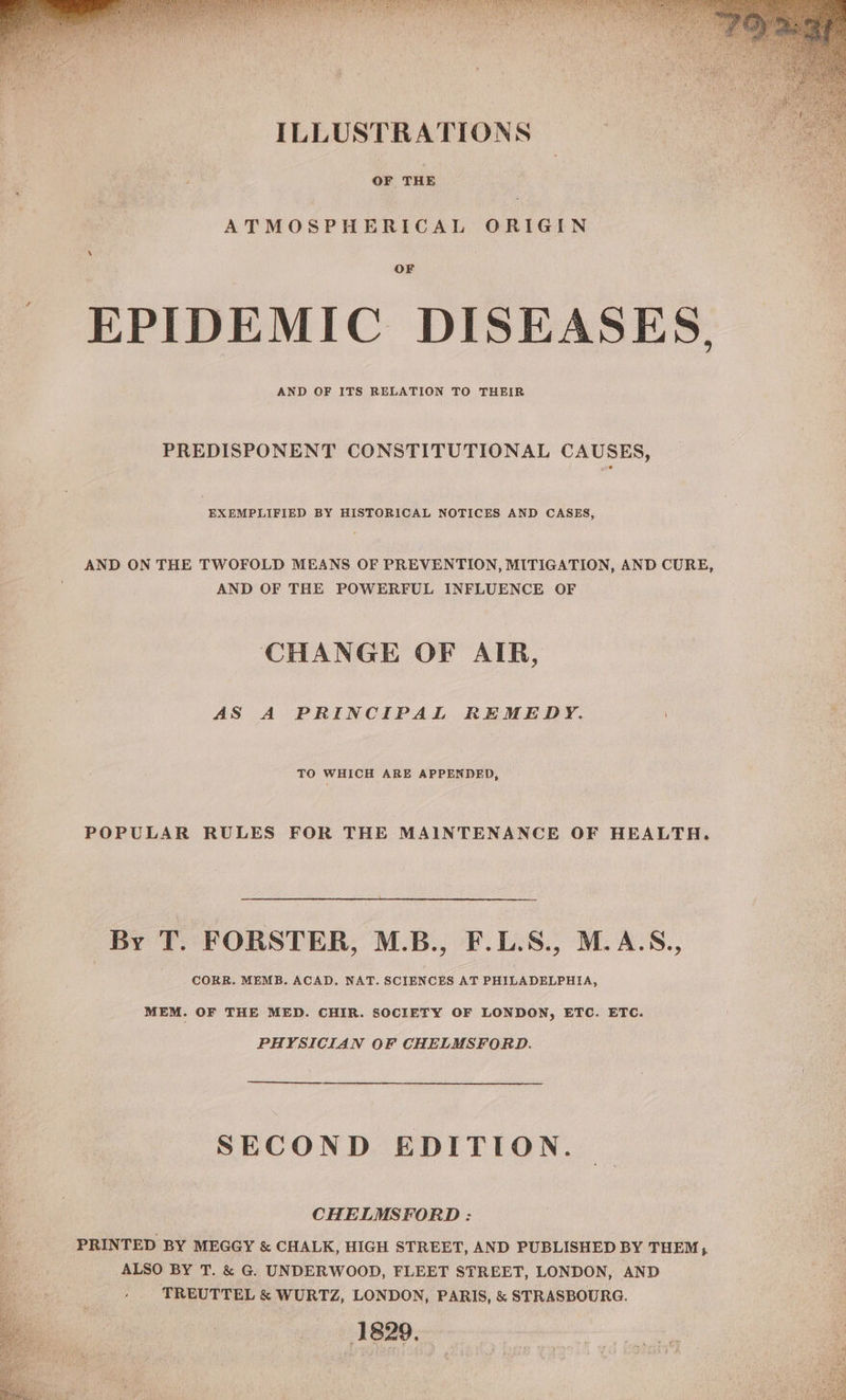 “Sp Soap echt a aa me eat : ROI NMA YS Yon ece ha le eo ILLUSTRATIONS OF THE ATMOSPHERICAL ORIGIN OF EPIDEMIC DISEASES, AND OF ITS RELATION TO THEIR PREDISPONENT CONSTITUTIONAL CAUSES, EXEMPLIFIED BY HISTORICAL NOTICES AND CASES, AND ON THE TWOFOLD MEANS OF PREVENTION, MITIGATION, AND CURE, AND OF THE POWERFUL INFLUENCE OF CHANGE OF AIR, AS A PRINCIPAL REMEDY. TO WHICH ARE APPENDED, POPULAR RULES FOR THE MAINTENANCE OF HEALTH. By T. FORSTER, M.B., F.L.S., M.A.S., CORR. MEMB. ACAD. NAT. SCIENCES AT PHILADELPHIA, MEM. OF THE MED. CHIR. SOCIETY OF LONDON, ETC. ETC. PHYSICIAN OF CHELMSFORD. SECOND EDITION. CHELMSFORD : PRINTED BY MEGGY & CHALK, HIGH STREET, AND PUBLISHED BY THEM, ALSO BY T. & G. UNDERWOOD, FLEET STREET, LONDON, AND TREUTTEL & WURTZ, LONDON, PARIS, & STRASBOURG. 1829.