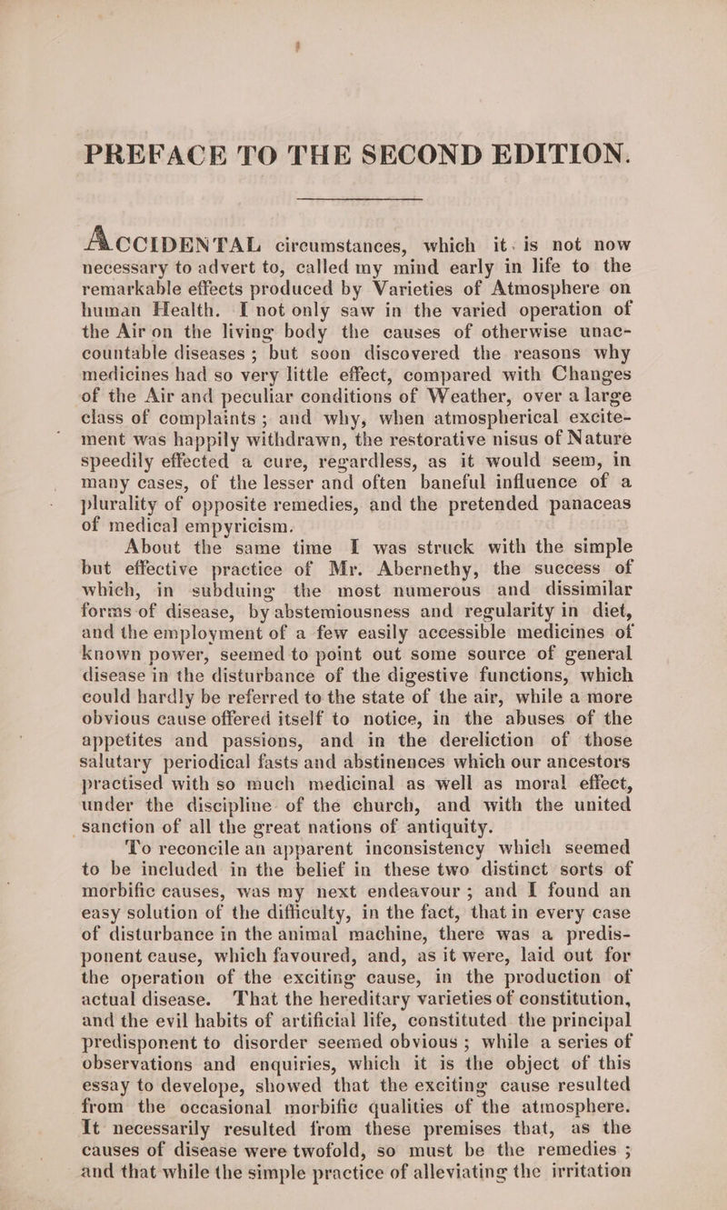 PREFACE TO THE SECOND EDITION. ACCIDENTAL circumstances, which it. is not now necessary to advert to, called my mind early in life to the remarkable effects produced by Varieties of Atmosphere on human Health. I not only saw in the varied operation of the Air on the living body the causes of otherwise unac- countable diseases ; but soon discovered the reasons why medicines had so very little effect, compared with Changes of the Air and peculiar conditions of Weather, over a large class of complaints ; and why, when atmospherical excite- ment was happily withdrawn, the restorative nisus of Nature speedily effected a cure, regardless, as it would seem, in many cases, of the lesser and often baneful influence of a plurality of opposite remedies, and the pretended panaceas of medical empyricism. About the same time I was struck with the simple but effective practice of Mr. Abernethy, the success of which, in subduing the most numerous and dissimilar forms of disease, by abstemiousness and regularity in diet, and the employment of a few easily accessible medicines of known power, seemed to point out some source of general disease in the disturbance of the digestive functions, which could hardly be referred to the state of the air, while a more obvious cause offered itself to notice, in the abuses of the appetites and passions, and in the dereliction of those salutary periodical fasts and abstinences which our ancestors practised with so much medicinal as well as moral effect, under the discipline of the church, and with the united sanction of all the great nations of antiquity. To reconcile an apparent inconsistency which seemed to be included in the belief in these two distinct sorts of morbific causes, was my next endeavour ; and I found an easy solution of the difficulty, in the fact, that in every case of disturbance in the animal machine, there was a predis- ponent cause, which favoured, and, as it were, laid out for the operation of the exciting cause, in the production of actual disease. That the hereditary varieties of constitution, and the evil habits of artificial life, constituted the principal predisponent to disorder seemed obvious ; while a series of observations and enquiries, which it is the object of this essay to develope, showed that the exciting cause resulted from the occasional morbific qualities of the atmosphere. It necessarily resulted from these premises that, as the causes of disease were twofold, so must be the remedies ; and that while the simple practice of alleviating the irritation