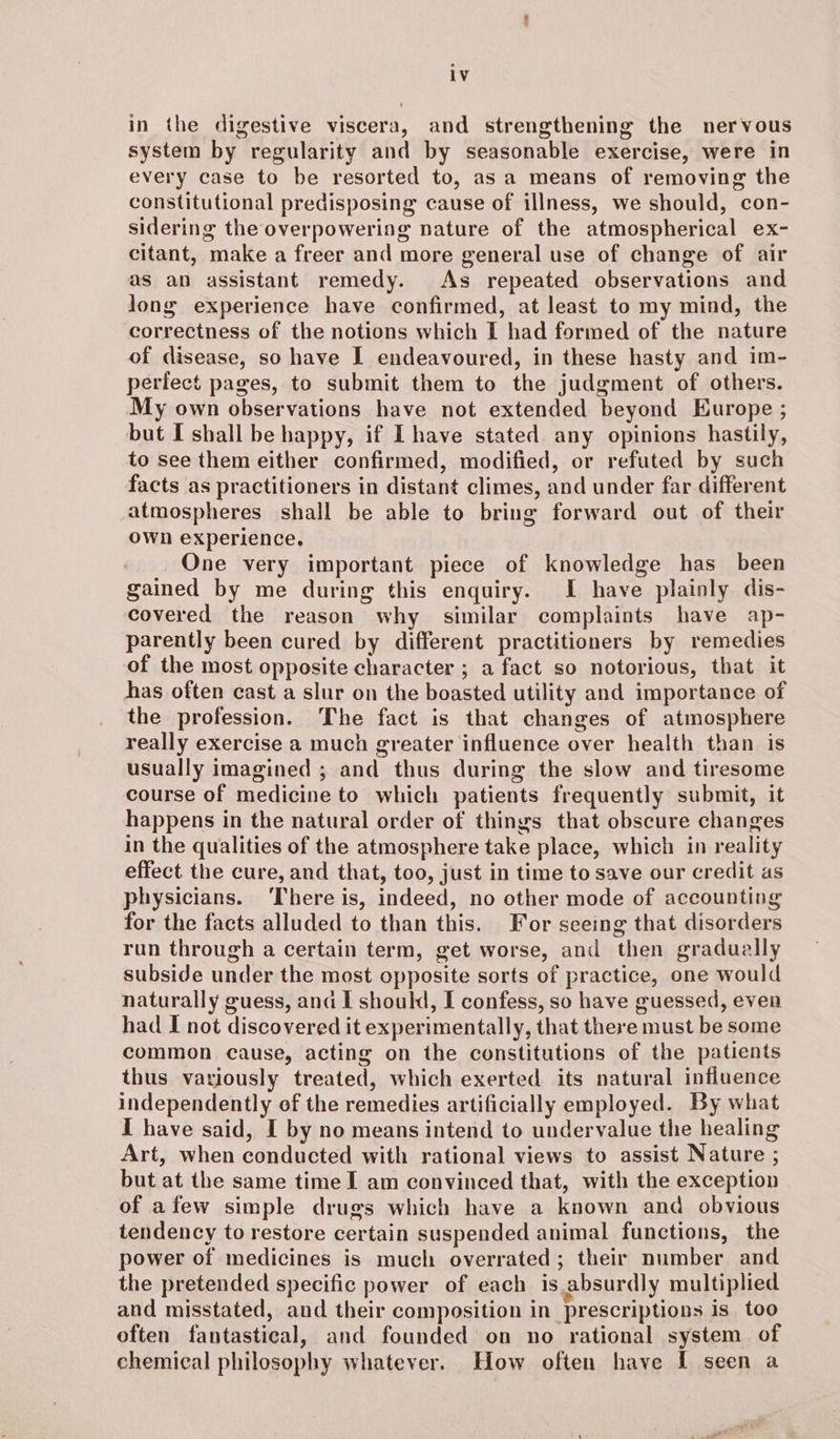 in the digestive viscera, and strengthening the nervous system by regularity and by seasonable exercise, were in every case to be resorted to, as a means of removing the constitutional predisposing cause of illness, we should, con- sidering the overpowering nature of the atmospherical ex- citant, make a freer and more general use of change of air as an assistant remedy. As repeated observations and long experience have confirmed, at least to my mind, the correctness of the notions which I had formed of the nature of disease, so have I endeavoured, in these hasty and im- perfect pages, to submit them to the judgment of others. My own observations have not extended beyond Europe ; but I shall be happy, if Ihave stated any opinions hastily, to see them either confirmed, modified, or refuted by such facts as practitioners in distant climes, and under far different atmospheres shall be able to bring forward out of their own experience. One very important piece of knowledge has been gained by me during this enquiry. I have plainly dis- covered the reason why similar complaints have ap- parently been cured by different practitioners by remedies of the most opposite character ; a fact so notorious, that it has often cast a slur on the boasted utility and importance of the profession. The fact is that changes of atmosphere really exercise a much greater influence over health than is usually imagined ; and thus during the slow and tiresome course of medicine to which patients frequently submit, it happens in the natural order of things that obscure changes in the qualities of the atmosphere take place, which in reality effect the cure, and that, too, just in time to save our credit as physicians. ‘There is, indeed, no other mode of accounting for the facts alluded to than this. For seeing that disorders run through a certain term, get worse, and then gradually subside under the most opposite sorts of practice, one would naturally guess, and I should, I confess, so have guessed, even had I not discovered it experimentally, that there must be some common cause, acting on the constitutions of the patients thus variously treated, which exerted its natural influence independently of the remedies artificially employed. By what I have said, I by no means intend to undervalue the healing Art, when conducted with rational views to assist Nature ; but at the same time I am convinced that, with the exception of afew simple drugs which have a known and obvious tendency to restore certain suspended animal functions, the power of medicines is much overrated; their number and the pretended specific power of each is absurdly multiplied and misstated, and their composition in prescriptions is too often fantastical, and founded on no rational system of chemical philosophy whatever. How often have I seen a