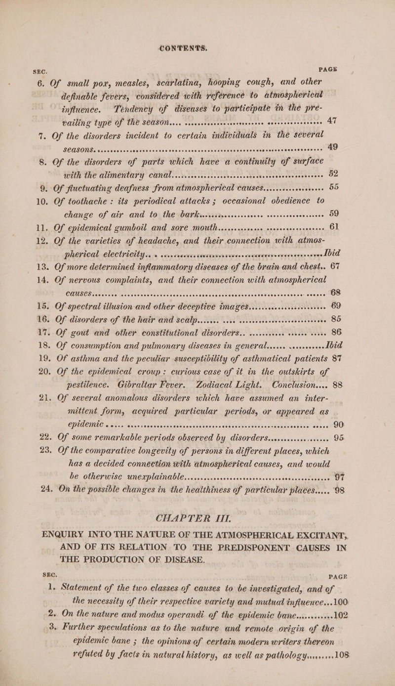 SEC. PAGE 6. Of small pox, measles, scarlatina, hooping cough, and other definable fevers, considered with reference to atmosphericat influence. Tendency of diseases to participate in the pre- vailing type Of Ih€ SCASON.... seocrsescesecers ieeeaess Pe aontorernecnds AT 1. Of the disorders incident to certain individuals in the several SEASONS. sevcecereons Salsisieiselneieleisie sc s neisraie'slsleetatetgioe cn caielay pesdeuees sislvedesse 49 8. Of the disorders of parts which have a continuity of surface with the alimentary canal...s..ccscccccccersceees Se dbcdacteedescesees sss 52 9. Of fluctuating deafness from atmospherical Causes......+++ sesebeene 55 10. Of toothache : its periodical attacks ; occasional obedience to change of air and to the barksereriveceeses OBOE SEE OL Gaeusaede 59 11. Of epidemical gumbotl and sore MOUth.....cseeecere sreceeseerecsecees 61 12... Oy, the varieties of headache, and their connection with atmos- pherical electricity...» sscvrercsssevarnavascovees seqUeeten ererecass seve Ibid 13. Of more determined inflammatory diseases of the brain and chest.. 67 14. Of nervous complaints, and their connection with atmospherical CONSES co ce Vee coc esevadeasvcdeonestese Geeeineceeseserensss¥aeeaseweres = setaee's 68 15. Of spectral illusion and other deceptive images....c....00008 SONS. 69 16. Of disorders of the heir Gnd 8cAIP.. ce. cee vec ivs sce edecsovessesvevese 85 17. Of gout and other constitutional disorders... c..cscevecs cvreee coves 86 18. Of consumption and pulmonary diseases in generdl...cce ercoveseee Ibid . Of asthma and the peculiar susceptibility of asthmatical patients 87 20. Of the epidemical croup: curious case of it in the outskirts of pestilence. Gibraltar Fever. Zodiacal Light. Conclusion.... 88 21. Of several anomalous disorders which have assumed an inter- mittent form, acquired particular periods, or appeared as COUDCTIEC area oF vues agidea ox Sta aon beisds n SECA MDS soldat Lpdct ke. oO 22. Of some remarkable periods observed by disorders.secsccsceseseseces 95 . Of the comparative longevity of persons in different places, which has a decided connection with atmospherical causes, and would he otherwise UnewplanAUle:...cccccacacessieavessseioesions spsenemietbass 97 24, On the possible changes in the healthiness of particular places..... ‘98 CHAPTER IIT. ENQUIRY INTO THE NATURE OF THE ATMOSPHERICAL EXCITANT,;. AND OF ITS RELATION TO THE PREDISPONENT CAUSES IN THE PRODUCTION OF DISEASE. SEC. PAGE 1. Statement of the two classes of causes to be investigated, and of the necessity of their respective variety and mutual influence...100. -2. On the nature and modus operand: of the epidemic bane............102 3. Further speculations as to the nature and remote origin ia the epidemic bane ; the opinions of certain modern writers thereon refuted by facts in natural history, as well as pathologyens.1+.108
