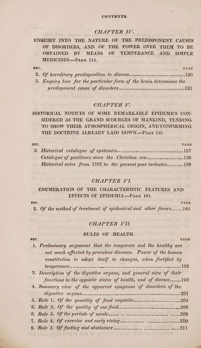 CHAPTER IV. ENQUIRY INTO THE NATURE OF THE PREDISPONENT CAUSES OF DISORDERS, AND OF THE POWER OVER THEM TO BE OBTAINED BY MEANS OF TEMPERANCE AND SIMPLE MEDICINES.—Pagce 114. SEC. PAGE 2. Of hereditary predisposition to disease. ww+.00...00 eee Lig oghis tees 120 3. Enquiry how far the particular form of the brain determines the predisponent cause of disorders...... Fansubs scasb bands iesathe iverelel CHAPTER P. HISTORICAL NOTICES OF SOME REMARKABLE EPIDEMICS CON- SIDERED AS THE GRAND SCOURGES OF MANKIND, TENDING TO SHOW THEIR ATMOSPHERICAL ORIGIN, AND CONFIRMING THE DOCTRINE ALREADY LAID DOWN.—P4GE 125. SEC. PAGE 2. Historical catalogue of epidemics......... pabays emus deAae-easebe sat asses 127 Catalogue of pestilence since the Christian erd....... santas tee ok 139 Historical notes from 1767 to the present year inclusive....... .- 168 CHAPTER VI. ENUMERATION OF THE CHARACTERISTIC FEATURES AND EFFECTS OF EPIDEMIA.—PagGe 181. SEC. PAGE 2. Of the method of treatment of epidemical and other fevers....... 185 CHAPTER VII, RULES OF HEALTH. BEC. PAGE 1. Preliminary argument that the temperate and the healthy are not much affected by prevalent diseases. Power of the human constitution to adapt itself to changes, when fortified by CEINPETVANCE.. orasrcccccereces wasescacecces Se teceesccasie eecee seanee eee Description of the digestive organs, and general view of their Sunctions in the opposite states of health, and of disease.......196 4. Summary view of the apparent symptoms of disorders of the a digestive Or Zans.....0.. piss ses eudiatoesas coats taces? sens Seekemetays bese cUL 5. Rule 1. Of the quantity of food requisite... .ccccecerceccsseeeieeees205 Goria 2. OP the “quality” OF OUr FOORcs.. os. staves cstevecsssecctsoeetesiees DOO 6. -Rule<B: Of the periods Of meatsir score ev cesccuseoescnccovsacece tecess 208 7. Rule 4. Of exercise and early rising .wrcccccrccces os Sage Maan suMugs Soman